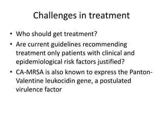 Challenges in treatment
• Who should get treatment?
• Are current guidelines recommending
treatment only patients with clinical and
epidemiological risk factors justified?
• CA-MRSA is also known to express the Panton-
Valentine leukocidin gene, a postulated
virulence factor
 