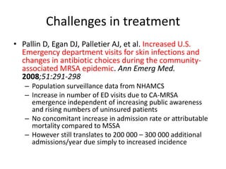 Challenges in treatment
• Pallin D, Egan DJ, Palletier AJ, et al. Increased U.S.
Emergency department visits for skin infections and
changes in antibiotic choices during the community-
associated MRSA epidemic. Ann Emerg Med.
2008;51:291-298
– Population surveillance data from NHAMCS
– Increase in number of ED visits due to CA-MRSA
emergence independent of increasing public awareness
and rising numbers of uninsured patients
– No concomitant increase in admission rate or attributable
mortality compared to MSSA
– However still translates to 200 000 – 300 000 additional
admissions/year due simply to increased incidence
 
