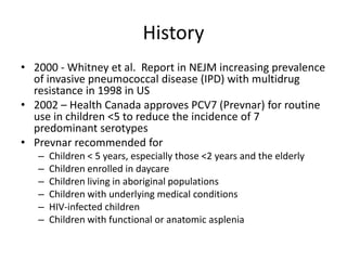 History
• 2000 - Whitney et al. Report in NEJM increasing prevalence
of invasive pneumococcal disease (IPD) with multidrug
resistance in 1998 in US
• 2002 – Health Canada approves PCV7 (Prevnar) for routine
use in children <5 to reduce the incidence of 7
predominant serotypes
• Prevnar recommended for
– Children < 5 years, especially those <2 years and the elderly
– Children enrolled in daycare
– Children living in aboriginal populations
– Children with underlying medical conditions
– HIV-infected children
– Children with functional or anatomic asplenia
 