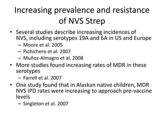 Increasing prevalence and resistance
of NVS Strep
• Several studies describe increasing incidences of
NVS, including serotypes 19A and 6A in US and Europe
– Moore et al. 2005
– Pichichero et al. 2007
– Muñoz‐Almagro et al. 2008
• More studies found increasing rates of MDR in these
serotypes
– Farrell et al. 2007
• One study found that in Alaskan native children, MDR
NVS IPD rates were increasing to approach pre-vaccine
levels
– Singleton et al. 2007
 