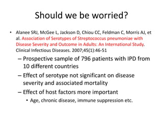 Should we be worried?
• Alanee SRJ, McGee L, Jackson D, Chiou CC, Feldman C, Morris AJ, et
al. Association of Serotypes of Streptococcus pneumoniae with
Disease Severity and Outcome in Adults: An International Study.
Clinical Infectious Diseases. 2007;45(1):46-51
– Prospective sample of 796 patients with IPD from
10 different countries
– Effect of serotype not significant on disease
severity and associated mortality
– Effect of host factors more important
• Age, chronic disease, immune suppression etc.
 