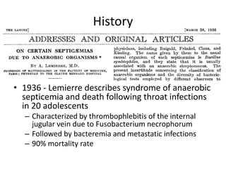 History
• 1936 - Lemierre describes syndrome of anaerobic
septicemia and death following throat infections
in 20 adolescents
– Characterized by thrombophlebitis of the internal
jugular vein due to Fusobacterium necrophorum
– Followed by bacteremia and metastatic infections
– 90% mortality rate
 
