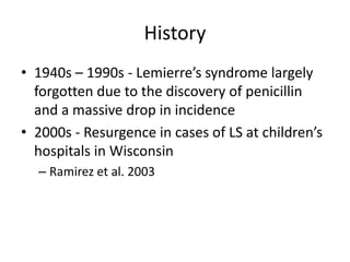 History
• 1940s – 1990s - Lemierre’s syndrome largely
forgotten due to the discovery of penicillin
and a massive drop in incidence
• 2000s - Resurgence in cases of LS at children’s
hospitals in Wisconsin
– Ramirez et al. 2003
 