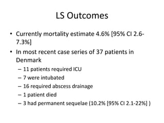 LS Outcomes
• Currently mortality estimate 4.6% [95% CI 2.6-
7.3%]
• In most recent case series of 37 patients in
Denmark
– 11 patients required ICU
– 7 were intubated
– 16 required abscess drainage
– 1 patient died
– 3 had permanent sequelae (10.2% [95% CI 2.1-22%] )
 