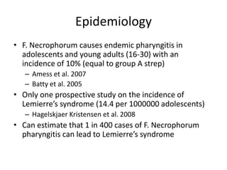 Epidemiology
• F. Necrophorum causes endemic pharyngitis in
adolescents and young adults (16-30) with an
incidence of 10% (equal to group A strep)
– Amess et al. 2007
– Batty et al. 2005
• Only one prospective study on the incidence of
Lemierre’s syndrome (14.4 per 1000000 adolescents)
– Hagelskjaer Kristensen et al. 2008
• Can estimate that 1 in 400 cases of F. Necrophorum
pharyngitis can lead to Lemierre’s syndrome
 