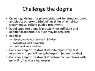 Challenge the dogma
• Current guidelines for pharyngitis: look for strep and avoid
antibiotics otherwise (Guidelines differ on empirical
treatment vs. culture guided treatment)
• Rapid strep test alone is probably not sufficient and
additional anaerobic culture may be required
• Red flags
– Symptoms do not resolve in 3-5 days
– Symptoms rapidly worsen
– Unilateral neck swelling
• Consider empiric treatment despite rapid strep test
negative with penicillin/cephalosporin (no macrolides)
• Consider empiric treatment if bacteremic symptoms with
penicillin/flagyl or clindamycin
 