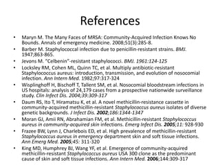 References
• Maryn M. The Many Faces of MRSA: Community-Acquired Infection Knows No
Bounds. Annals of emergency medicine. 2008;51(3):285-8.
• Barber M. Staphylococcal infection due to penicillin-resistant strains. BMJ.
1947;863-865.
• Jevons M. “Celbenin”-resistant staphylococci. BMJ. 1961:124-125
• Locksley RM, Cohen ML, Quinn TC, et al. Multiply antibiotic-resistant
Staphylococcus aureus: introduction, transmission, and evolution of nosocomial
infection. Ann Intern Med. 1982;97:317-324
• Wisplinghoff H, Bischoff T, Tallent SM, et al. Nosocomial bloodstream infections in
US hospitals: analysis of 24,179 cases from a prospective nationwide surveillance
study. Clin Infect Dis. 2004;39:309-317
• Daum RS, Ito T, Hiramatsu K, et al. A novel methicillin-resistance cassette in
community-acquired methicillin-resistant Staphylococcus aureus isolates of diverse
genetic backgrounds. J Infect Dis. 2002;186:1344-1347
• Moran GJ, Amii RN, Abrahamian FM, et al. Methicillin-resistant Staphylococcus
aureus in community-acquired skin infections. Emerg Infect Dis. 2005;11: 928-930
• Frazee BW, Lynn J, Charlebois ED, et al. High prevalence of methicillin-resistant
Staphylococcus aureus in emergency department skin and soft tissue infections.
Ann Emerg Med. 2005;45: 311-320
• King MD, Humphrey BJ, Wang YF, et al. Emergence of community-acquired
methicillin-resistant Staphylococcus aureus USA 300 clone as the predominant
cause of skin and soft tissue infections. Ann Intern Med. 2006;144:309-317
 