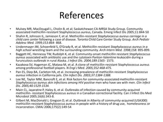 References
• Mulvey MR, MacDougall L, Cholin B, et al; Saskatchewan CA-MRSA Study Group. Community
associated methicillin-resistant Staphylococcus aureus, Canada. Emerg Infect Dis 2005;11:844-50
• Shahin R, Johnson IL, Jamieson F, et al. Methicillin-resistant Staphylococcus aureus carriage in a
child care center following a case of disease. Toronto Child Care Center Study Group. Arch Pediatr
Adolesc Med. 1999;153:864- 868.
• Lindenmayer JM, Schoenfeld S, O’Grady R, et al. Methicillin-resistant Staphylococcus aureus in a
high school wrestling team and the surrounding community. Arch Intern Med. 1998;158: 895-899.
• Baggett HC, Hennessy TW, Rudolph K, et al. Community-onset methicillin resistant Staphylococcus
aureus associated with antibiotic use and the cytotoxin Panton-Valentine leukocidin during a
furunculosis outbreak in rural Alaska. J Infect Dis. 2004;189:1565- 1573.
• Kazakova SV, Hageman JC, Matava M, et al. A clone of methicillin-resistant Staphylococcus aureus
among professional football players. N Engl J Med. 2005;352:468-475.
• Pan ES, Diep BA, Carleton HA, et al. Increasing prevalence of methicillin resistant Staphylococcus
aureus infection in California jails. Clin Infect Dis. 2003;37:1384-1388.
• Lee NE, Taylor MM, Bancroft E, et al. Risk factors for community-associated methicillin-resistant
Staphylococcus aureus skin infections among HIV positive men who have sex with men. Clin Infect
Dis. 2005;40:1529-1534.
• Main CL, Jayaratne P, Haley A, et al. Outbreaks of infection caused by community-acquired
methicillin- resistant Staphylococcus aureus in a Canadian correctional facility. Can J Infect Dis Med
Microbiol 2005;16(6):343-8.
• Gilbert M, MacDonald J, Gregson D, et al. Outbreak in Alberta of community-acquired (USA300)
methicillin-resistant Staphylococcus aureus in people with a history of drug use, homelessness or
incarceration. CMAJ 2006;175(2):149-54
 