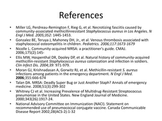 References
• Miller LG, Perdreau-Remington F, Rieg G, et al. Necrotizing fasciitis caused by
community-associated methicillinresistant Staphylococcus aureus in Los Angeles. N
Engl J Med. 2005;352: 1445-1453.
• Gonzalez BE, Teruya J, Mahoney DH, Jr., et al. Venous thrombosis associated with
staphylococcal osteomyelitis in children. Pediatrics. 2006;117:1673-1679
• Nicolle L. Community-acquired MRSA: a practitioner's guide. CMAJ.
2006;175(2):145-
• Ellis MW, Hospenthal DR, Dooley DP, et al. Natural history of community-acquired
methicillin-resistant Staphylococcus aureus colonization and infection in soldiers.
Clin Infect Dis. 2004;39: 971-979.
• Moran GJ, Krishnadasan A, Gorwitz RJ, et al. Methicillin-resistant S. aureus
infections among patients in the emergency department. N Engl J Med.
2006;355:666-674
• Talan DA. MRSA: Deadly Super Bug or Just Another Staph? Annals of emergency
medicine. 2008;51(3):299-302
• Whitney CJ et al. Increasing Prevalence of Multidrug-Resistant Streptococcus
pneumoniae in the United States. New England Journal of Medicine.
2000;343(26):1917-24.
• National Advisory Committee on Immunization (NACI). Statement on
recommended use of pneumococcal conjugate vaccine. Canada Communicable
Disease Report 2002;28(ACS-2):1-32
 
