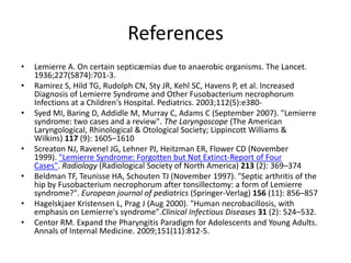 References
• Lemierre A. On certain septicæmias due to anaerobic organisms. The Lancet.
1936;227(5874):701-3.
• Ramirez S, Hild TG, Rudolph CN, Sty JR, Kehl SC, Havens P, et al. Increased
Diagnosis of Lemierre Syndrome and Other Fusobacterium necrophorum
Infections at a Children's Hospital. Pediatrics. 2003;112(5):e380-
• Syed MI, Baring D, Addidle M, Murray C, Adams C (September 2007). "Lemierre
syndrome: two cases and a review". The Laryngoscope (The American
Laryngological, Rhinological & Otological Society; Lippincott Williams &
Wilkins) 117 (9): 1605–1610
• Screaton NJ, Ravenel JG, Lehner PJ, Heitzman ER, Flower CD (November
1999). "Lemierre Syndrome: Forgotten but Not Extinct-Report of Four
Cases". Radiology (Radiological Society of North America) 213 (2): 369–374
• Beldman TF, Teunisse HA, Schouten TJ (November 1997). "Septic arthritis of the
hip by Fusobacterium necrophorum after tonsillectomy: a form of Lemierre
syndrome?". European journal of pediatrics (Springer-Verlag) 156 (11): 856–857
• Hagelskjaer Kristensen L, Prag J (Aug 2000). "Human necrobacillosis, with
emphasis on Lemierre's syndrome".Clinical Infectious Diseases 31 (2): 524–532.
• Centor RM. Expand the Pharyngitis Paradigm for Adolescents and Young Adults.
Annals of Internal Medicine. 2009;151(11):812-5.
 
