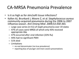 CA-MRSA Pneumonia Prevalence
• Is it as high as for skin/soft tissue infections?
• Kallen AJ, Brunkard J, Moore Z, et al. Staphylococcus aureus
community-acquired pneumonia during the 2006 to 2007
influenza season. Ann Emerg Med. 2009;53:358-365.
– Large case series (n=51) of staph pneumonia over 19 states
– 47% of cases were MRSA of which only 43% received
appropriate Abx
– 47% occurred after viral infection (33% flu)
– 44% had no significant PMH
– 51% died
– Limitations
• no real denominator (no true prevalence)
• reporting bias of younger and more severe presentations
 