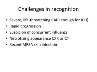 Challenges in recognition
• Severe, life-threatening CAP (enough for ICU).
• Rapid progression
• Suspicion of concurrent influenza
• Necrotizing appearance CXR or CT
• Recent MRSA skin infection
 