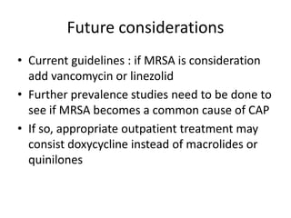 Future considerations
• Current guidelines : if MRSA is consideration
add vancomycin or linezolid
• Further prevalence studies need to be done to
see if MRSA becomes a common cause of CAP
• If so, appropriate outpatient treatment may
consist doxycycline instead of macrolides or
quinilones
 