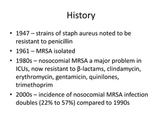 History
• 1947 – strains of staph aureus noted to be
resistant to penicillin
• 1961 – MRSA isolated
• 1980s – nosocomial MRSA a major problem in
ICUs, now resistant to β-lactams, clindamycin,
erythromycin, gentamicin, quinilones,
trimethoprim
• 2000s – incidence of nosocomial MRSA infection
doubles (22% to 57%) compared to 1990s
 