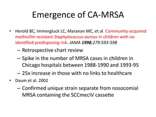 Emergence of CA-MRSA
• Herold BC, Immergluck LC, Maranan MC, et al. Community-acquired
methicillin resistant Staphylococcus aureus in children with no
identified predisposing risk. JAMA 1998;279:593-598
– Retrospective chart review
– Spike in the number of MRSA cases in children in
Chicago hospitals between 1988-1990 and 1993-95
– 25x increase in those with no links to healthcare
• Daum et al. 2002
– Confirmed unique strain separate from nosocomial
MRSA containing the SCCmecIV cassette
 