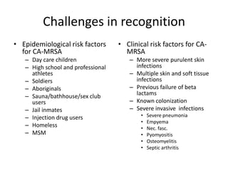 Challenges in recognition
• Epidemiological risk factors
for CA-MRSA
– Day care children
– High school and professional
athletes
– Soldiers
– Aboriginals
– Sauna/bathhouse/sex club
users
– Jail inmates
– Injection drug users
– Homeless
– MSM
• Clinical risk factors for CA-
MRSA
– More severe purulent skin
infections
– Multiple skin and soft tissue
infections
– Previous failure of beta
lactams
– Known colonization
– Severe invasive infections
• Severe pneumonia
• Empyema
• Nec. fasc.
• Pyomyositis
• Osteomyelitis
• Septic arthritis
 