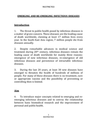 RESTRICTED
1
RESTRICTED
EMERGING AND RE-EMERGING INFECTIOUS DISEASES
Introduction
1. The threat to public health posed by infectious diseases is
a matter of grave concern. These diseases are the leading cause
of death worldwide, claiming at least 17 million lives every
year. In the South-East Asia region, 7 million people die from
diseases annually.
2. Despite remarkable advances in medical science and
treatment during 20th century, infectious diseases remain the
leading cause of death worldwide for mainly three reasons:
emergence of new infectious diseases, re-emergence of old
infectious diseases and persistence of intractable infectious
diseases.
3. During the last 20 years, at least 30 new diseases have
emerged to threaten the health of hundreds of millions of
people. For many of these diseases there is no treatment, cure
or appropriate vaccine and the possibility of preventing or
controlling then is limited.
Aim
4. To introduce major concepts related to emerging and re-
emerging infectious diseases and to convey the relationship
between basic biomedical research and the improvement of
personal and public health.
 