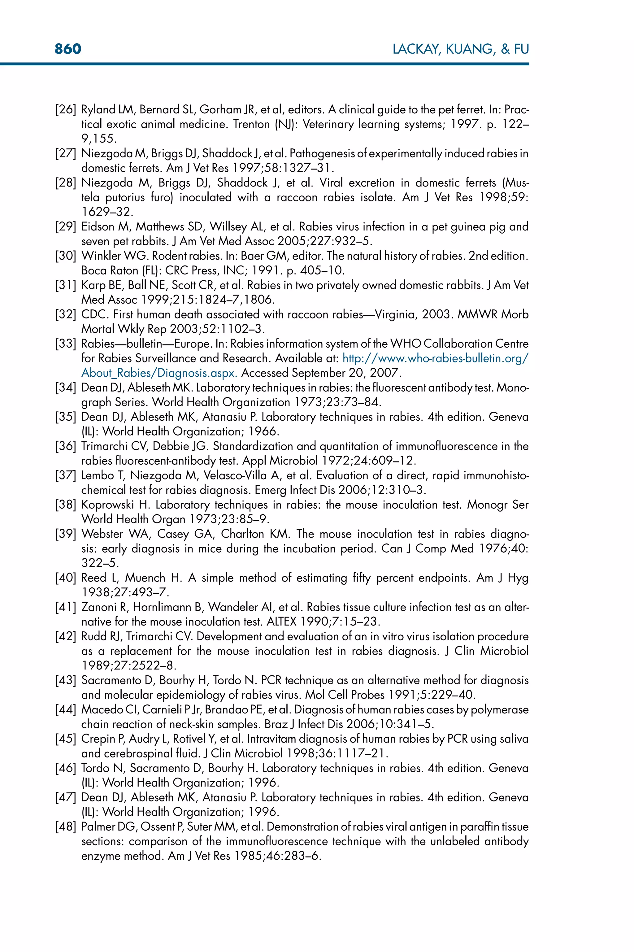 [26] Ryland LM, Bernard SL, Gorham JR, et al, editors. A clinical guide to the pet ferret. In: Prac-
tical exotic animal medicine. Trenton (NJ): Veterinary learning systems; 1997. p. 122–
9,155.
[27] Niezgoda M, Briggs DJ, Shaddock J, et al. Pathogenesis of experimentally induced rabies in
domestic ferrets. Am J Vet Res 1997;58:1327–31.
[28] Niezgoda M, Briggs DJ, Shaddock J, et al. Viral excretion in domestic ferrets (Mus-
tela putorius furo) inoculated with a raccoon rabies isolate. Am J Vet Res 1998;59:
1629–32.
[29] Eidson M, Matthews SD, Willsey AL, et al. Rabies virus infection in a pet guinea pig and
seven pet rabbits. J Am Vet Med Assoc 2005;227:932–5.
[30] Winkler WG. Rodent rabies. In: Baer GM, editor. The natural history of rabies. 2nd edition.
Boca Raton (FL): CRC Press, INC; 1991. p. 405–10.
[31] Karp BE, Ball NE, Scott CR, et al. Rabies in two privately owned domestic rabbits. J Am Vet
Med Assoc 1999;215:1824–7,1806.
[32] CDC. First human death associated with raccoon rabies—Virginia, 2003. MMWR Morb
Mortal Wkly Rep 2003;52:1102–3.
[33] Rabies—bulletin—Europe. In: Rabies information system of the WHO Collaboration Centre
for Rabies Surveillance and Research. Available at: http://www.who-rabies-bulletin.org/
About_Rabies/Diagnosis.aspx. Accessed September 20, 2007.
[34] Dean DJ, Ableseth MK. Laboratory techniques in rabies: the fluorescent antibody test. Mono-
graph Series. World Health Organization 1973;23:73–84.
[35] Dean DJ, Ableseth MK, Atanasiu P. Laboratory techniques in rabies. 4th edition. Geneva
(IL): World Health Organization; 1966.
[36] Trimarchi CV, Debbie JG. Standardization and quantitation of immunofluorescence in the
rabies fluorescent-antibody test. Appl Microbiol 1972;24:609–12.
[37] Lembo T, Niezgoda M, Velasco-Villa A, et al. Evaluation of a direct, rapid immunohisto-
chemical test for rabies diagnosis. Emerg Infect Dis 2006;12:310–3.
[38] Koprowski H. Laboratory techniques in rabies: the mouse inoculation test. Monogr Ser
World Health Organ 1973;23:85–9.
[39] Webster WA, Casey GA, Charlton KM. The mouse inoculation test in rabies diagno-
sis: early diagnosis in mice during the incubation period. Can J Comp Med 1976;40:
322–5.
[40] Reed L, Muench H. A simple method of estimating fifty percent endpoints. Am J Hyg
1938;27:493–7.
[41] Zanoni R, Hornlimann B, Wandeler AI, et al. Rabies tissue culture infection test as an alter-
native for the mouse inoculation test. ALTEX 1990;7:15–23.
[42] Rudd RJ, Trimarchi CV. Development and evaluation of an in vitro virus isolation procedure
as a replacement for the mouse inoculation test in rabies diagnosis. J Clin Microbiol
1989;27:2522–8.
[43] Sacramento D, Bourhy H, Tordo N. PCR technique as an alternative method for diagnosis
and molecular epidemiology of rabies virus. Mol Cell Probes 1991;5:229–40.
[44] Macedo CI, Carnieli P Jr, Brandao PE, et al. Diagnosis of human rabies cases by polymerase
chain reaction of neck-skin samples. Braz J Infect Dis 2006;10:341–5.
[45] Crepin P, Audry L, Rotivel Y, et al. Intravitam diagnosis of human rabies by PCR using saliva
and cerebrospinal fluid. J Clin Microbiol 1998;36:1117–21.
[46] Tordo N, Sacramento D, Bourhy H. Laboratory techniques in rabies. 4th edition. Geneva
(IL): World Health Organization; 1996.
[47] Dean DJ, Ableseth MK, Atanasiu P. Laboratory techniques in rabies. 4th edition. Geneva
(IL): World Health Organization; 1996.
[48] Palmer DG, Ossent P, Suter MM, et al. Demonstration of rabies viral antigen in paraffin tissue
sections: comparison of the immunofluorescence technique with the unlabeled antibody
enzyme method. Am J Vet Res 1985;46:283–6.
860 LACKAY, KUANG,  FU
 