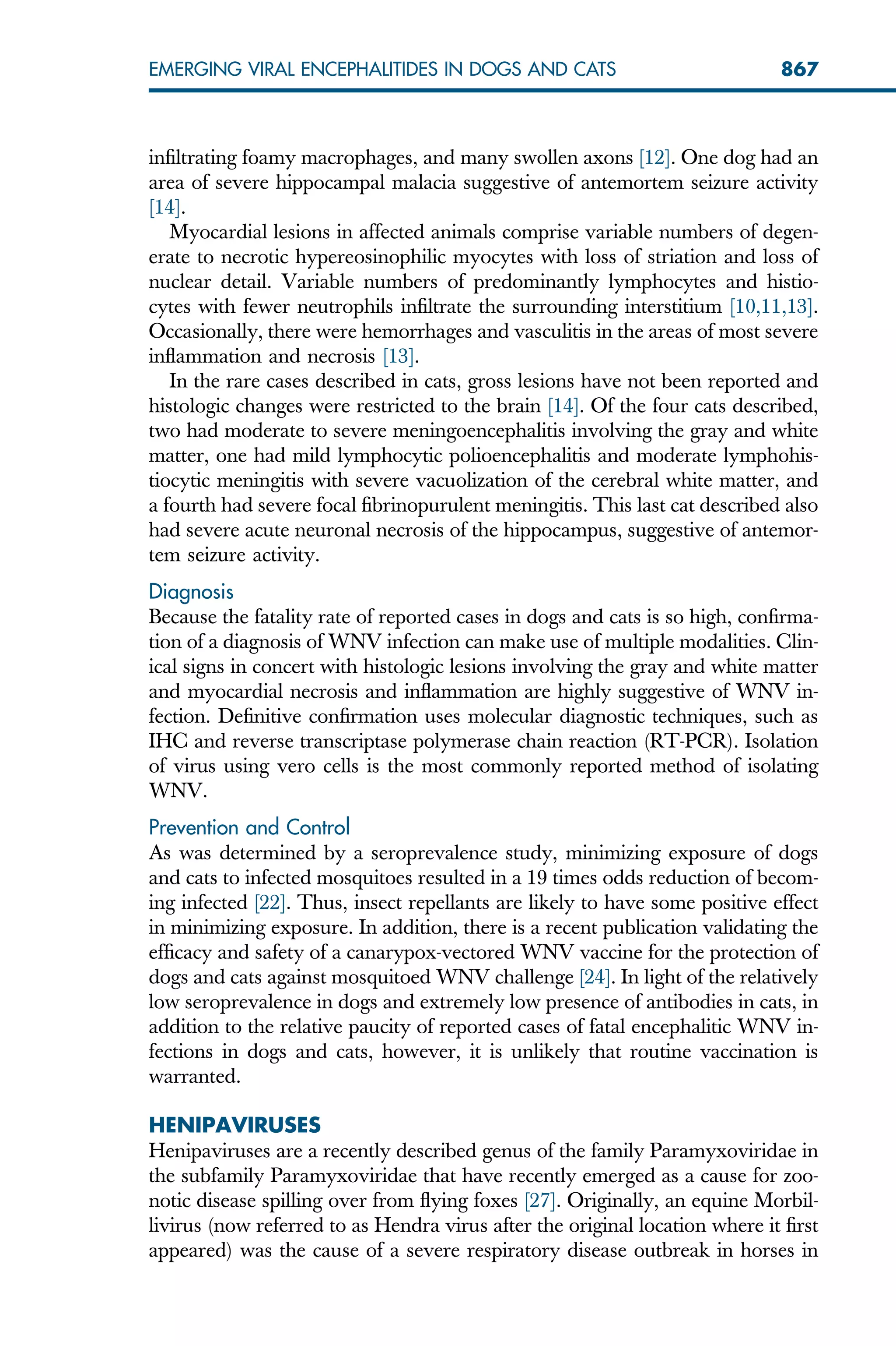 infiltrating foamy macrophages, and many swollen axons [12]. One dog had an
area of severe hippocampal malacia suggestive of antemortem seizure activity
[14].
Myocardial lesions in affected animals comprise variable numbers of degen-
erate to necrotic hypereosinophilic myocytes with loss of striation and loss of
nuclear detail. Variable numbers of predominantly lymphocytes and histio-
cytes with fewer neutrophils infiltrate the surrounding interstitium [10,11,13].
Occasionally, there were hemorrhages and vasculitis in the areas of most severe
inflammation and necrosis [13].
In the rare cases described in cats, gross lesions have not been reported and
histologic changes were restricted to the brain [14]. Of the four cats described,
two had moderate to severe meningoencephalitis involving the gray and white
matter, one had mild lymphocytic polioencephalitis and moderate lymphohis-
tiocytic meningitis with severe vacuolization of the cerebral white matter, and
a fourth had severe focal fibrinopurulent meningitis. This last cat described also
had severe acute neuronal necrosis of the hippocampus, suggestive of antemor-
tem seizure activity.
Diagnosis
Because the fatality rate of reported cases in dogs and cats is so high, confirma-
tion of a diagnosis of WNV infection can make use of multiple modalities. Clin-
ical signs in concert with histologic lesions involving the gray and white matter
and myocardial necrosis and inflammation are highly suggestive of WNV in-
fection. Definitive confirmation uses molecular diagnostic techniques, such as
IHC and reverse transcriptase polymerase chain reaction (RT-PCR). Isolation
of virus using vero cells is the most commonly reported method of isolating
WNV.
Prevention and Control
As was determined by a seroprevalence study, minimizing exposure of dogs
and cats to infected mosquitoes resulted in a 19 times odds reduction of becom-
ing infected [22]. Thus, insect repellants are likely to have some positive effect
in minimizing exposure. In addition, there is a recent publication validating the
efficacy and safety of a canarypox-vectored WNV vaccine for the protection of
dogs and cats against mosquitoed WNV challenge [24]. In light of the relatively
low seroprevalence in dogs and extremely low presence of antibodies in cats, in
addition to the relative paucity of reported cases of fatal encephalitic WNV in-
fections in dogs and cats, however, it is unlikely that routine vaccination is
warranted.
HENIPAVIRUSES
Henipaviruses are a recently described genus of the family Paramyxoviridae in
the subfamily Paramyxoviridae that have recently emerged as a cause for zoo-
notic disease spilling over from flying foxes [27]. Originally, an equine Morbil-
livirus (now referred to as Hendra virus after the original location where it first
appeared) was the cause of a severe respiratory disease outbreak in horses in
867
EMERGING VIRAL ENCEPHALITIDES IN DOGS AND CATS
 