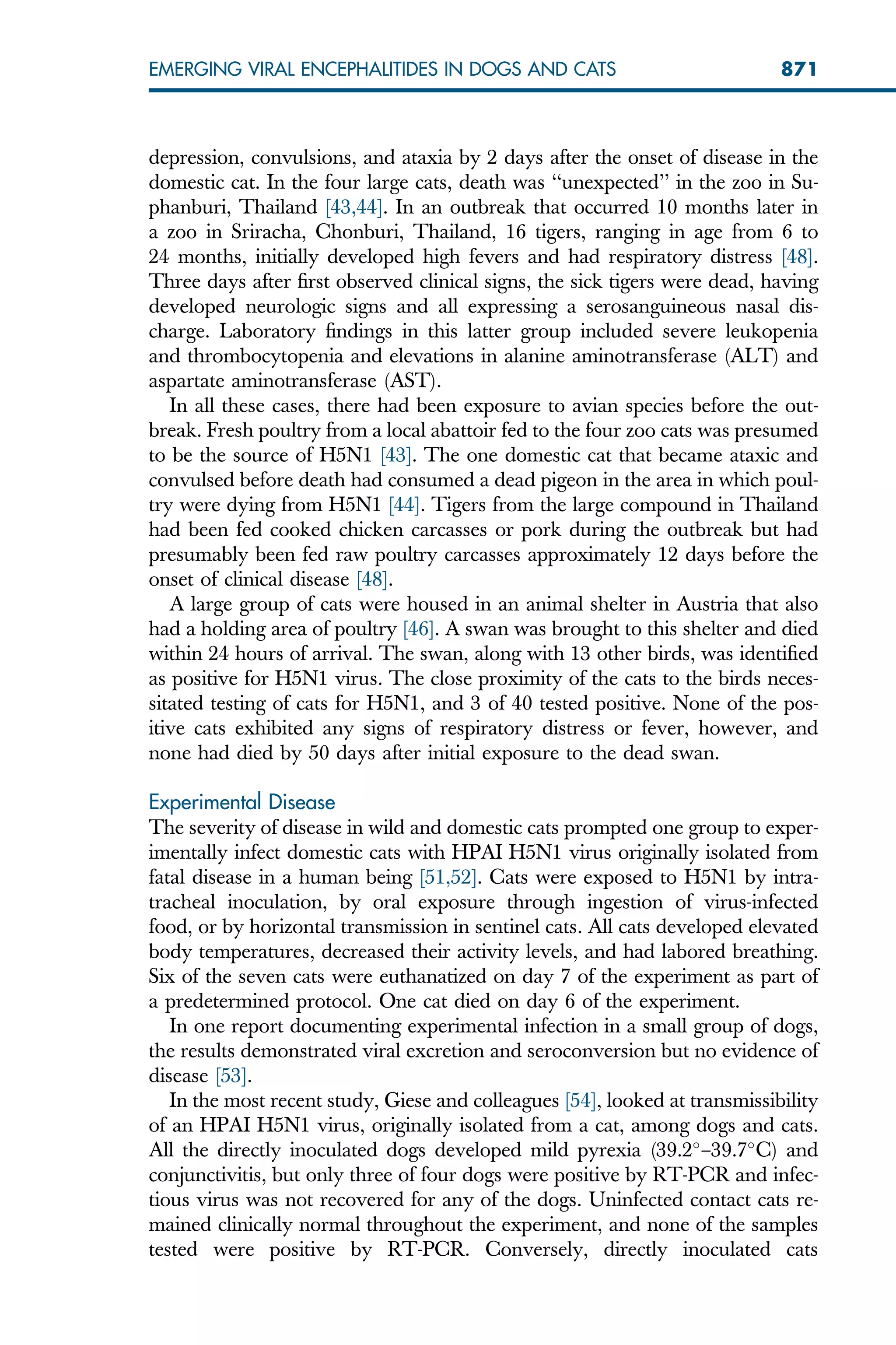 depression, convulsions, and ataxia by 2 days after the onset of disease in the
domestic cat. In the four large cats, death was ‘‘unexpected’’ in the zoo in Su-
phanburi, Thailand [43,44]. In an outbreak that occurred 10 months later in
a zoo in Sriracha, Chonburi, Thailand, 16 tigers, ranging in age from 6 to
24 months, initially developed high fevers and had respiratory distress [48].
Three days after first observed clinical signs, the sick tigers were dead, having
developed neurologic signs and all expressing a serosanguineous nasal dis-
charge. Laboratory findings in this latter group included severe leukopenia
and thrombocytopenia and elevations in alanine aminotransferase (ALT) and
aspartate aminotransferase (AST).
In all these cases, there had been exposure to avian species before the out-
break. Fresh poultry from a local abattoir fed to the four zoo cats was presumed
to be the source of H5N1 [43]. The one domestic cat that became ataxic and
convulsed before death had consumed a dead pigeon in the area in which poul-
try were dying from H5N1 [44]. Tigers from the large compound in Thailand
had been fed cooked chicken carcasses or pork during the outbreak but had
presumably been fed raw poultry carcasses approximately 12 days before the
onset of clinical disease [48].
A large group of cats were housed in an animal shelter in Austria that also
had a holding area of poultry [46]. A swan was brought to this shelter and died
within 24 hours of arrival. The swan, along with 13 other birds, was identified
as positive for H5N1 virus. The close proximity of the cats to the birds neces-
sitated testing of cats for H5N1, and 3 of 40 tested positive. None of the pos-
itive cats exhibited any signs of respiratory distress or fever, however, and
none had died by 50 days after initial exposure to the dead swan.
Experimental Disease
The severity of disease in wild and domestic cats prompted one group to exper-
imentally infect domestic cats with HPAI H5N1 virus originally isolated from
fatal disease in a human being [51,52]. Cats were exposed to H5N1 by intra-
tracheal inoculation, by oral exposure through ingestion of virus-infected
food, or by horizontal transmission in sentinel cats. All cats developed elevated
body temperatures, decreased their activity levels, and had labored breathing.
Six of the seven cats were euthanatized on day 7 of the experiment as part of
a predetermined protocol. One cat died on day 6 of the experiment.
In one report documenting experimental infection in a small group of dogs,
the results demonstrated viral excretion and seroconversion but no evidence of
disease [53].
In the most recent study, Giese and colleagues [54], looked at transmissibility
of an HPAI H5N1 virus, originally isolated from a cat, among dogs and cats.
All the directly inoculated dogs developed mild pyrexia (39.2
–39.7
C) and
conjunctivitis, but only three of four dogs were positive by RT-PCR and infec-
tious virus was not recovered for any of the dogs. Uninfected contact cats re-
mained clinically normal throughout the experiment, and none of the samples
tested were positive by RT-PCR. Conversely, directly inoculated cats
871
EMERGING VIRAL ENCEPHALITIDES IN DOGS AND CATS
 
