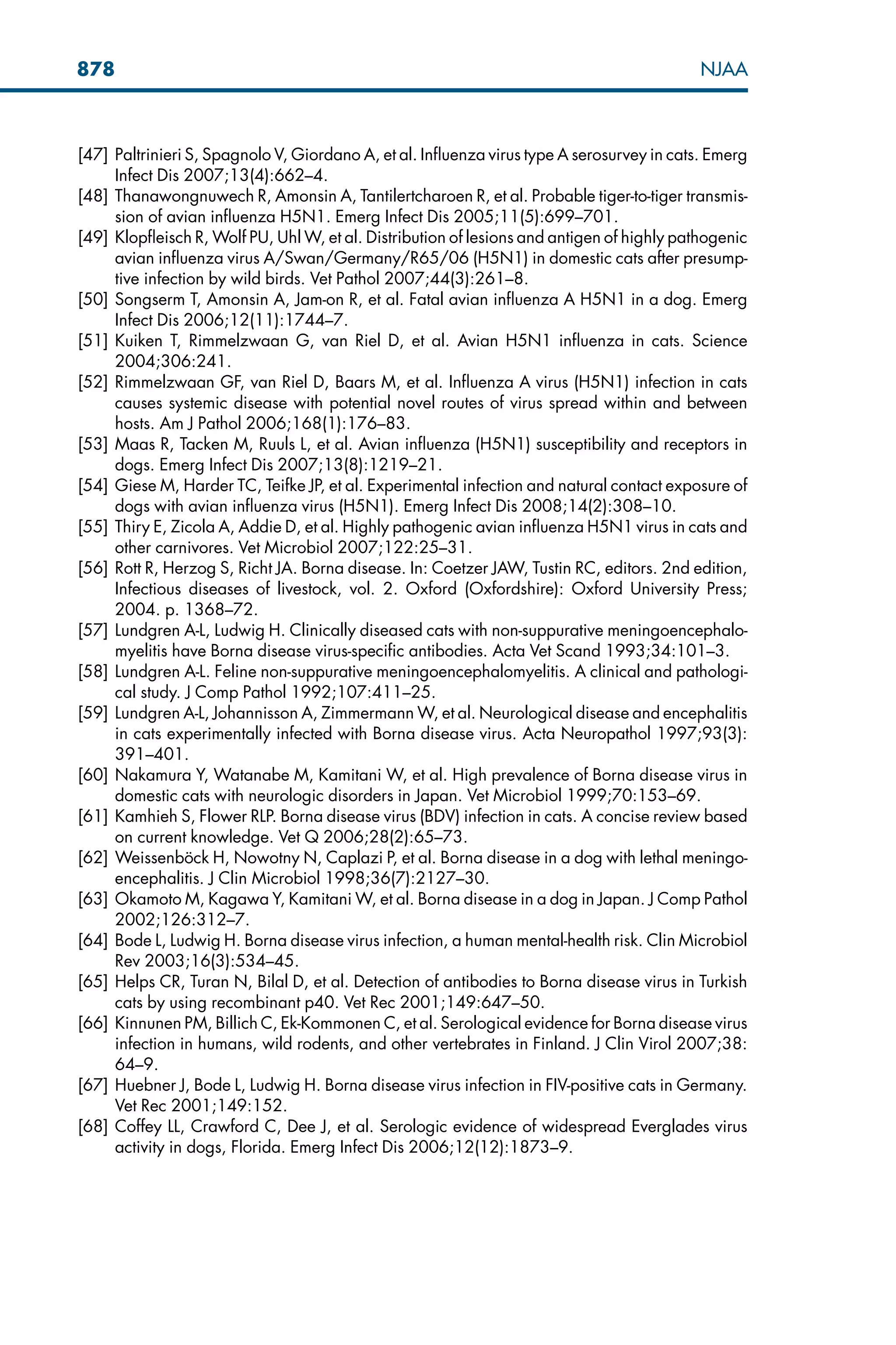[47] Paltrinieri S, Spagnolo V, Giordano A, et al. Influenza virus type A serosurvey in cats. Emerg
Infect Dis 2007;13(4):662–4.
[48] Thanawongnuwech R, Amonsin A, Tantilertcharoen R, et al. Probable tiger-to-tiger transmis-
sion of avian influenza H5N1. Emerg Infect Dis 2005;11(5):699–701.
[49] Klopfleisch R, Wolf PU, Uhl W, et al. Distribution of lesions and antigen of highly pathogenic
avian influenza virus A/Swan/Germany/R65/06 (H5N1) in domestic cats after presump-
tive infection by wild birds. Vet Pathol 2007;44(3):261–8.
[50] Songserm T, Amonsin A, Jam-on R, et al. Fatal avian influenza A H5N1 in a dog. Emerg
Infect Dis 2006;12(11):1744–7.
[51] Kuiken T, Rimmelzwaan G, van Riel D, et al. Avian H5N1 influenza in cats. Science
2004;306:241.
[52] Rimmelzwaan GF, van Riel D, Baars M, et al. Influenza A virus (H5N1) infection in cats
causes systemic disease with potential novel routes of virus spread within and between
hosts. Am J Pathol 2006;168(1):176–83.
[53] Maas R, Tacken M, Ruuls L, et al. Avian influenza (H5N1) susceptibility and receptors in
dogs. Emerg Infect Dis 2007;13(8):1219–21.
[54] Giese M, Harder TC, Teifke JP, et al. Experimental infection and natural contact exposure of
dogs with avian influenza virus (H5N1). Emerg Infect Dis 2008;14(2):308–10.
[55] Thiry E, Zicola A, Addie D, et al. Highly pathogenic avian influenza H5N1 virus in cats and
other carnivores. Vet Microbiol 2007;122:25–31.
[56] Rott R, Herzog S, Richt JA. Borna disease. In: Coetzer JAW, Tustin RC, editors. 2nd edition,
Infectious diseases of livestock, vol. 2. Oxford (Oxfordshire): Oxford University Press;
2004. p. 1368–72.
[57] Lundgren A-L, Ludwig H. Clinically diseased cats with non-suppurative meningoencephalo-
myelitis have Borna disease virus-specific antibodies. Acta Vet Scand 1993;34:101–3.
[58] Lundgren A-L. Feline non-suppurative meningoencephalomyelitis. A clinical and pathologi-
cal study. J Comp Pathol 1992;107:411–25.
[59] Lundgren A-L, Johannisson A, Zimmermann W, et al. Neurological disease and encephalitis
in cats experimentally infected with Borna disease virus. Acta Neuropathol 1997;93(3):
391–401.
[60] Nakamura Y, Watanabe M, Kamitani W, et al. High prevalence of Borna disease virus in
domestic cats with neurologic disorders in Japan. Vet Microbiol 1999;70:153–69.
[61] Kamhieh S, Flower RLP. Borna disease virus (BDV) infection in cats. A concise review based
on current knowledge. Vet Q 2006;28(2):65–73.
[62] Weissenböck H, Nowotny N, Caplazi P, et al. Borna disease in a dog with lethal meningo-
encephalitis. J Clin Microbiol 1998;36(7):2127–30.
[63] Okamoto M, Kagawa Y, Kamitani W, et al. Borna disease in a dog in Japan. J Comp Pathol
2002;126:312–7.
[64] Bode L, Ludwig H. Borna disease virus infection, a human mental-health risk. Clin Microbiol
Rev 2003;16(3):534–45.
[65] Helps CR, Turan N, Bilal D, et al. Detection of antibodies to Borna disease virus in Turkish
cats by using recombinant p40. Vet Rec 2001;149:647–50.
[66] Kinnunen PM, Billich C, Ek-Kommonen C, et al. Serological evidence for Borna disease virus
infection in humans, wild rodents, and other vertebrates in Finland. J Clin Virol 2007;38:
64–9.
[67] Huebner J, Bode L, Ludwig H. Borna disease virus infection in FIV-positive cats in Germany.
Vet Rec 2001;149:152.
[68] Coffey LL, Crawford C, Dee J, et al. Serologic evidence of widespread Everglades virus
activity in dogs, Florida. Emerg Infect Dis 2006;12(12):1873–9.
878 NJAA
 