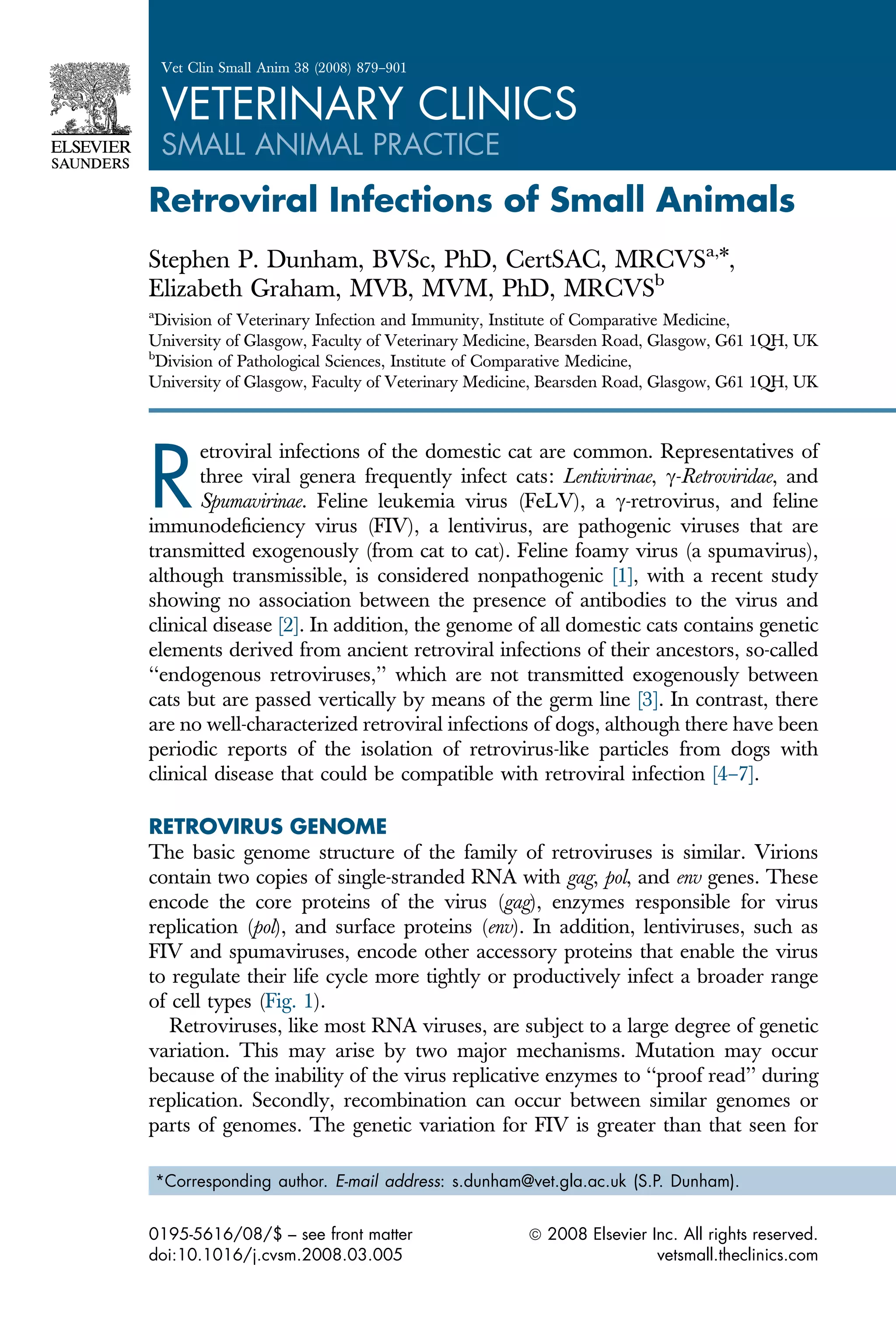 Retroviral Infections of Small Animals
Stephen P. Dunham, BVSc, PhD, CertSAC, MRCVSa,
*,
Elizabeth Graham, MVB, MVM, PhD, MRCVSb
a
Division of Veterinary Infection and Immunity, Institute of Comparative Medicine,
University of Glasgow, Faculty of Veterinary Medicine, Bearsden Road, Glasgow, G61 1QH, UK
b
Division of Pathological Sciences, Institute of Comparative Medicine,
University of Glasgow, Faculty of Veterinary Medicine, Bearsden Road, Glasgow, G61 1QH, UK
R
etroviral infections of the domestic cat are common. Representatives of
three viral genera frequently infect cats: Lentivirinae, c-Retroviridae, and
Spumavirinae. Feline leukemia virus (FeLV), a c-retrovirus, and feline
immunodeficiency virus (FIV), a lentivirus, are pathogenic viruses that are
transmitted exogenously (from cat to cat). Feline foamy virus (a spumavirus),
although transmissible, is considered nonpathogenic [1], with a recent study
showing no association between the presence of antibodies to the virus and
clinical disease [2]. In addition, the genome of all domestic cats contains genetic
elements derived from ancient retroviral infections of their ancestors, so-called
‘‘endogenous retroviruses,’’ which are not transmitted exogenously between
cats but are passed vertically by means of the germ line [3]. In contrast, there
are no well-characterized retroviral infections of dogs, although there have been
periodic reports of the isolation of retrovirus-like particles from dogs with
clinical disease that could be compatible with retroviral infection [4–7].
RETROVIRUS GENOME
The basic genome structure of the family of retroviruses is similar. Virions
contain two copies of single-stranded RNA with gag, pol, and env genes. These
encode the core proteins of the virus (gag), enzymes responsible for virus
replication (pol), and surface proteins (env). In addition, lentiviruses, such as
FIV and spumaviruses, encode other accessory proteins that enable the virus
to regulate their life cycle more tightly or productively infect a broader range
of cell types (Fig. 1).
Retroviruses, like most RNA viruses, are subject to a large degree of genetic
variation. This may arise by two major mechanisms. Mutation may occur
because of the inability of the virus replicative enzymes to ‘‘proof read’’ during
replication. Secondly, recombination can occur between similar genomes or
parts of genomes. The genetic variation for FIV is greater than that seen for
*Corresponding author. E-mail address: s.dunham@vet.gla.ac.uk (S.P. Dunham).
0195-5616/08/$ – see front matter ª 2008 Elsevier Inc. All rights reserved.
doi:10.1016/j.cvsm.2008.03.005 vetsmall.theclinics.com
Vet Clin Small Anim 38 (2008) 879–901
VETERINARY CLINICS
SMALL ANIMAL PRACTICE
 