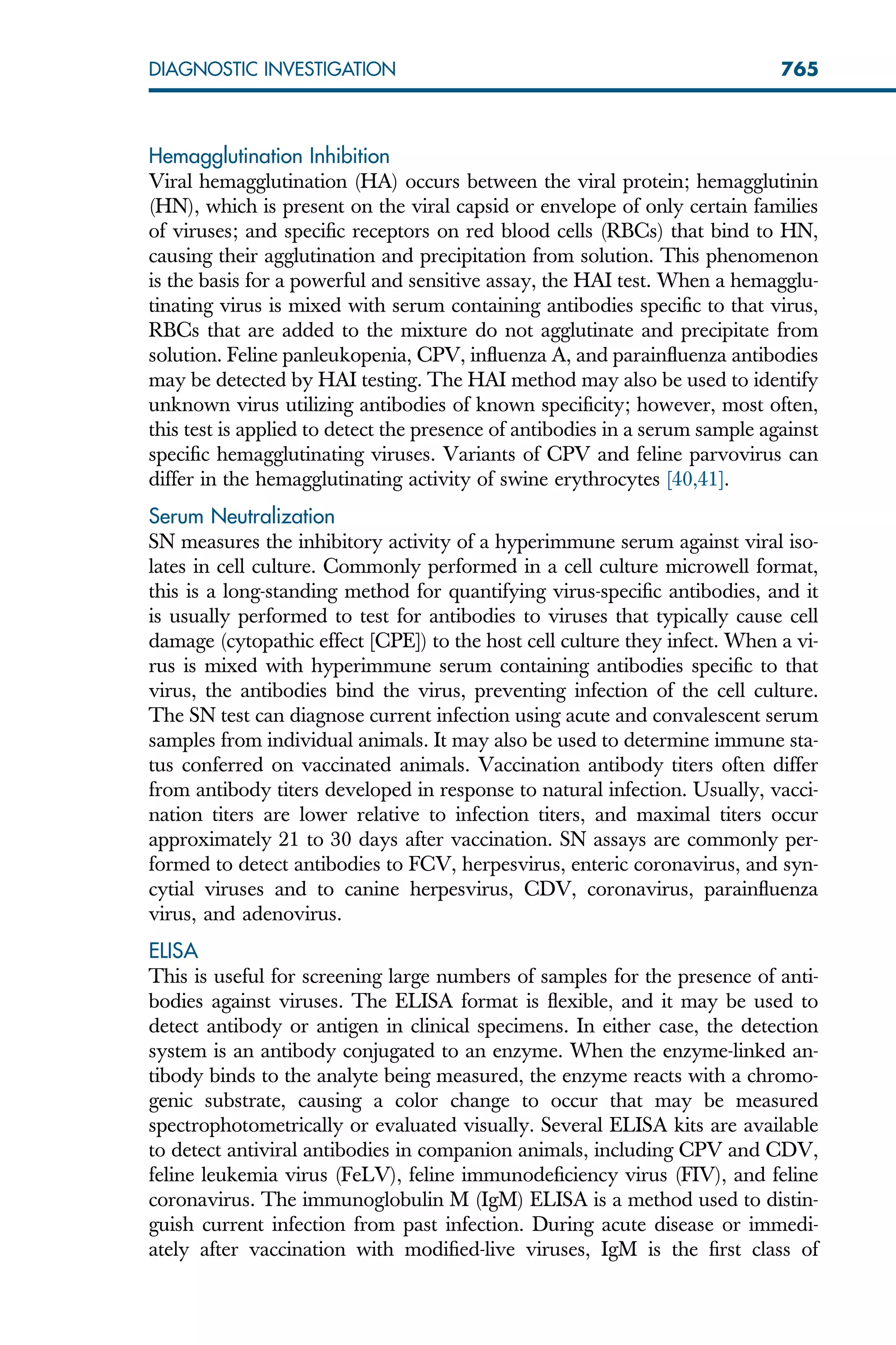 Hemagglutination Inhibition
Viral hemagglutination (HA) occurs between the viral protein; hemagglutinin
(HN), which is present on the viral capsid or envelope of only certain families
of viruses; and specific receptors on red blood cells (RBCs) that bind to HN,
causing their agglutination and precipitation from solution. This phenomenon
is the basis for a powerful and sensitive assay, the HAI test. When a hemagglu-
tinating virus is mixed with serum containing antibodies specific to that virus,
RBCs that are added to the mixture do not agglutinate and precipitate from
solution. Feline panleukopenia, CPV, influenza A, and parainfluenza antibodies
may be detected by HAI testing. The HAI method may also be used to identify
unknown virus utilizing antibodies of known specificity; however, most often,
this test is applied to detect the presence of antibodies in a serum sample against
specific hemagglutinating viruses. Variants of CPV and feline parvovirus can
differ in the hemagglutinating activity of swine erythrocytes [40,41].
Serum Neutralization
SN measures the inhibitory activity of a hyperimmune serum against viral iso-
lates in cell culture. Commonly performed in a cell culture microwell format,
this is a long-standing method for quantifying virus-specific antibodies, and it
is usually performed to test for antibodies to viruses that typically cause cell
damage (cytopathic effect [CPE]) to the host cell culture they infect. When a vi-
rus is mixed with hyperimmune serum containing antibodies specific to that
virus, the antibodies bind the virus, preventing infection of the cell culture.
The SN test can diagnose current infection using acute and convalescent serum
samples from individual animals. It may also be used to determine immune sta-
tus conferred on vaccinated animals. Vaccination antibody titers often differ
from antibody titers developed in response to natural infection. Usually, vacci-
nation titers are lower relative to infection titers, and maximal titers occur
approximately 21 to 30 days after vaccination. SN assays are commonly per-
formed to detect antibodies to FCV, herpesvirus, enteric coronavirus, and syn-
cytial viruses and to canine herpesvirus, CDV, coronavirus, parainfluenza
virus, and adenovirus.
ELISA
This is useful for screening large numbers of samples for the presence of anti-
bodies against viruses. The ELISA format is flexible, and it may be used to
detect antibody or antigen in clinical specimens. In either case, the detection
system is an antibody conjugated to an enzyme. When the enzyme-linked an-
tibody binds to the analyte being measured, the enzyme reacts with a chromo-
genic substrate, causing a color change to occur that may be measured
spectrophotometrically or evaluated visually. Several ELISA kits are available
to detect antiviral antibodies in companion animals, including CPV and CDV,
feline leukemia virus (FeLV), feline immunodeficiency virus (FIV), and feline
coronavirus. The immunoglobulin M (IgM) ELISA is a method used to distin-
guish current infection from past infection. During acute disease or immedi-
ately after vaccination with modified-live viruses, IgM is the first class of
765
DIAGNOSTIC INVESTIGATION
 