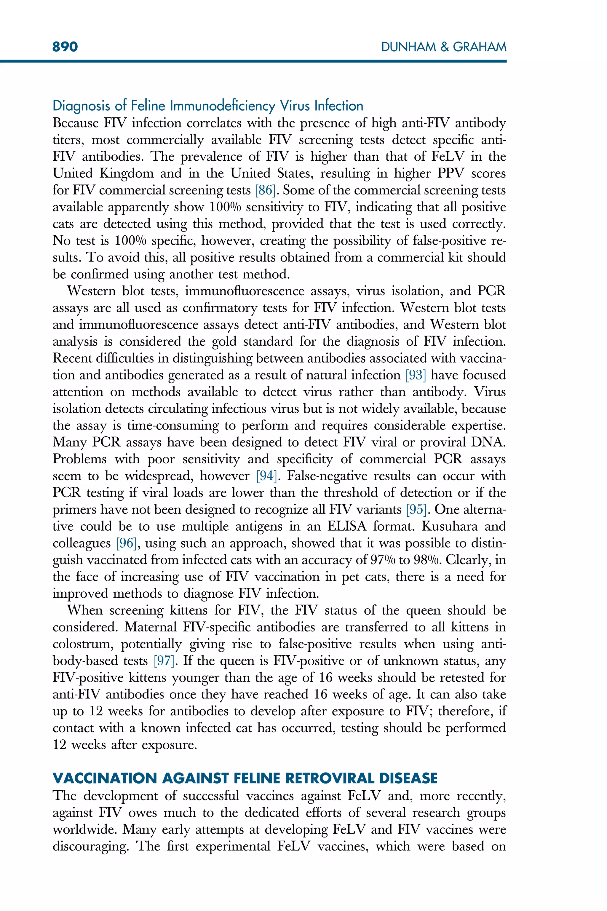 Diagnosis of Feline Immunodeficiency Virus Infection
Because FIV infection correlates with the presence of high anti-FIV antibody
titers, most commercially available FIV screening tests detect specific anti-
FIV antibodies. The prevalence of FIV is higher than that of FeLV in the
United Kingdom and in the United States, resulting in higher PPV scores
for FIV commercial screening tests [86]. Some of the commercial screening tests
available apparently show 100% sensitivity to FIV, indicating that all positive
cats are detected using this method, provided that the test is used correctly.
No test is 100% specific, however, creating the possibility of false-positive re-
sults. To avoid this, all positive results obtained from a commercial kit should
be confirmed using another test method.
Western blot tests, immunofluorescence assays, virus isolation, and PCR
assays are all used as confirmatory tests for FIV infection. Western blot tests
and immunofluorescence assays detect anti-FIV antibodies, and Western blot
analysis is considered the gold standard for the diagnosis of FIV infection.
Recent difficulties in distinguishing between antibodies associated with vaccina-
tion and antibodies generated as a result of natural infection [93] have focused
attention on methods available to detect virus rather than antibody. Virus
isolation detects circulating infectious virus but is not widely available, because
the assay is time-consuming to perform and requires considerable expertise.
Many PCR assays have been designed to detect FIV viral or proviral DNA.
Problems with poor sensitivity and specificity of commercial PCR assays
seem to be widespread, however [94]. False-negative results can occur with
PCR testing if viral loads are lower than the threshold of detection or if the
primers have not been designed to recognize all FIV variants [95]. One alterna-
tive could be to use multiple antigens in an ELISA format. Kusuhara and
colleagues [96], using such an approach, showed that it was possible to distin-
guish vaccinated from infected cats with an accuracy of 97% to 98%. Clearly, in
the face of increasing use of FIV vaccination in pet cats, there is a need for
improved methods to diagnose FIV infection.
When screening kittens for FIV, the FIV status of the queen should be
considered. Maternal FIV-specific antibodies are transferred to all kittens in
colostrum, potentially giving rise to false-positive results when using anti-
body-based tests [97]. If the queen is FIV-positive or of unknown status, any
FIV-positive kittens younger than the age of 16 weeks should be retested for
anti-FIV antibodies once they have reached 16 weeks of age. It can also take
up to 12 weeks for antibodies to develop after exposure to FIV; therefore, if
contact with a known infected cat has occurred, testing should be performed
12 weeks after exposure.
VACCINATION AGAINST FELINE RETROVIRAL DISEASE
The development of successful vaccines against FeLV and, more recently,
against FIV owes much to the dedicated efforts of several research groups
worldwide. Many early attempts at developing FeLV and FIV vaccines were
discouraging. The first experimental FeLV vaccines, which were based on
890 DUNHAM  GRAHAM
 
