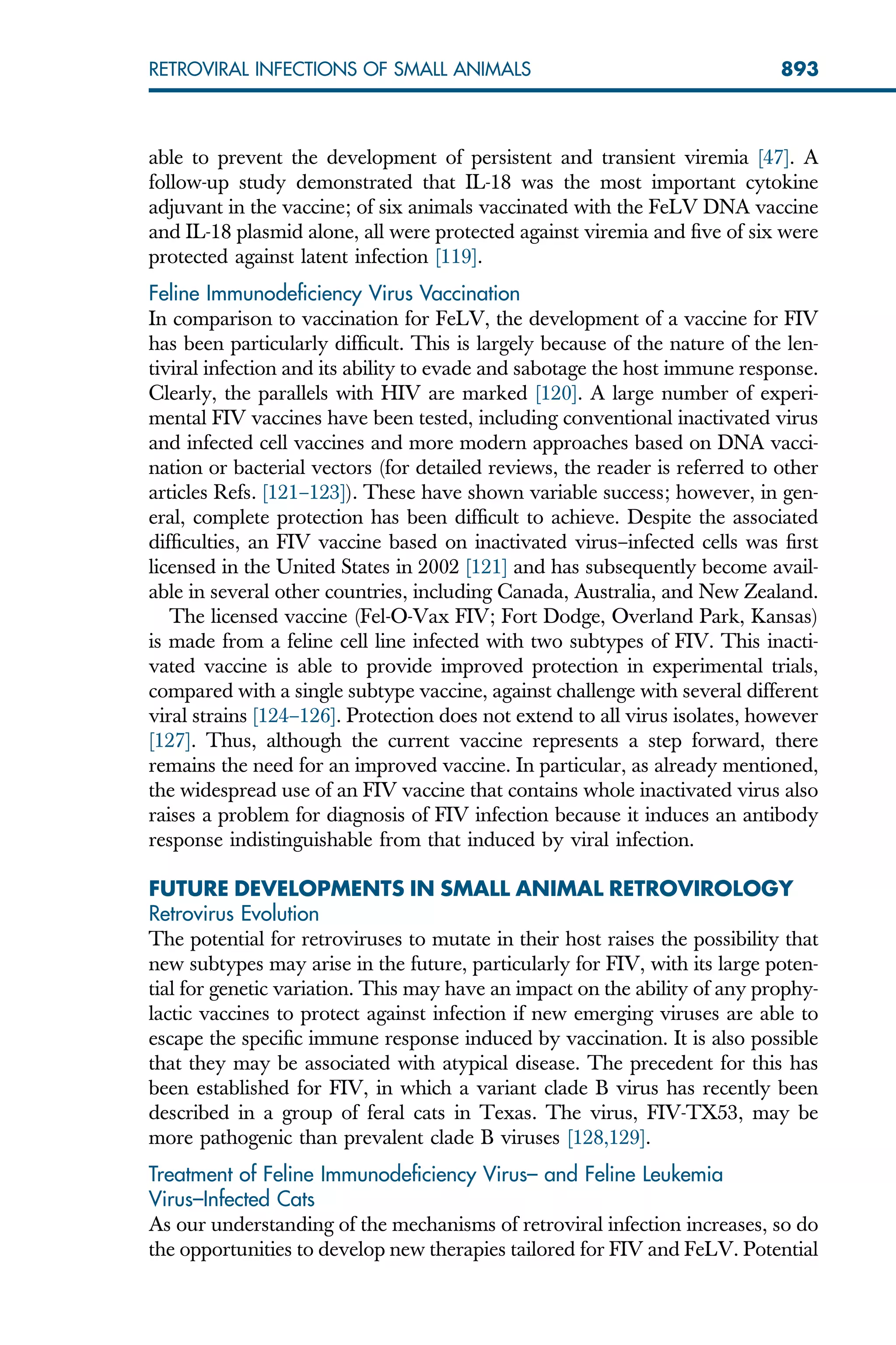 able to prevent the development of persistent and transient viremia [47]. A
follow-up study demonstrated that IL-18 was the most important cytokine
adjuvant in the vaccine; of six animals vaccinated with the FeLV DNA vaccine
and IL-18 plasmid alone, all were protected against viremia and five of six were
protected against latent infection [119].
Feline Immunodeficiency Virus Vaccination
In comparison to vaccination for FeLV, the development of a vaccine for FIV
has been particularly difficult. This is largely because of the nature of the len-
tiviral infection and its ability to evade and sabotage the host immune response.
Clearly, the parallels with HIV are marked [120]. A large number of experi-
mental FIV vaccines have been tested, including conventional inactivated virus
and infected cell vaccines and more modern approaches based on DNA vacci-
nation or bacterial vectors (for detailed reviews, the reader is referred to other
articles Refs. [121–123]). These have shown variable success; however, in gen-
eral, complete protection has been difficult to achieve. Despite the associated
difficulties, an FIV vaccine based on inactivated virus–infected cells was first
licensed in the United States in 2002 [121] and has subsequently become avail-
able in several other countries, including Canada, Australia, and New Zealand.
The licensed vaccine (Fel-O-Vax FIV; Fort Dodge, Overland Park, Kansas)
is made from a feline cell line infected with two subtypes of FIV. This inacti-
vated vaccine is able to provide improved protection in experimental trials,
compared with a single subtype vaccine, against challenge with several different
viral strains [124–126]. Protection does not extend to all virus isolates, however
[127]. Thus, although the current vaccine represents a step forward, there
remains the need for an improved vaccine. In particular, as already mentioned,
the widespread use of an FIV vaccine that contains whole inactivated virus also
raises a problem for diagnosis of FIV infection because it induces an antibody
response indistinguishable from that induced by viral infection.
FUTURE DEVELOPMENTS IN SMALL ANIMAL RETROVIROLOGY
Retrovirus Evolution
The potential for retroviruses to mutate in their host raises the possibility that
new subtypes may arise in the future, particularly for FIV, with its large poten-
tial for genetic variation. This may have an impact on the ability of any prophy-
lactic vaccines to protect against infection if new emerging viruses are able to
escape the specific immune response induced by vaccination. It is also possible
that they may be associated with atypical disease. The precedent for this has
been established for FIV, in which a variant clade B virus has recently been
described in a group of feral cats in Texas. The virus, FIV-TX53, may be
more pathogenic than prevalent clade B viruses [128,129].
Treatment of Feline Immunodeficiency Virus– and Feline Leukemia
Virus–Infected Cats
As our understanding of the mechanisms of retroviral infection increases, so do
the opportunities to develop new therapies tailored for FIV and FeLV. Potential
893
RETROVIRAL INFECTIONS OF SMALL ANIMALS
 