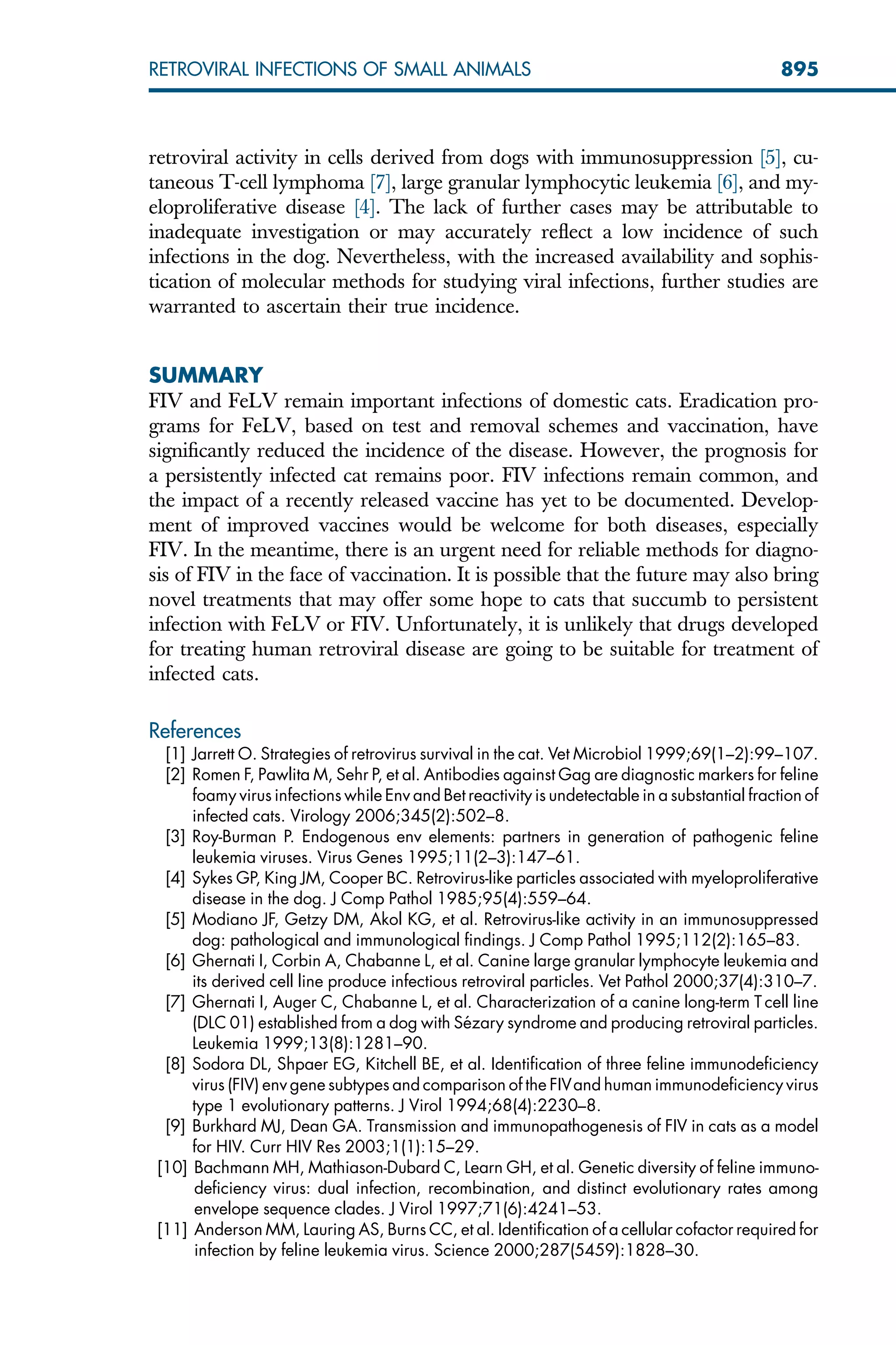 retroviral activity in cells derived from dogs with immunosuppression [5], cu-
taneous T-cell lymphoma [7], large granular lymphocytic leukemia [6], and my-
eloproliferative disease [4]. The lack of further cases may be attributable to
inadequate investigation or may accurately reflect a low incidence of such
infections in the dog. Nevertheless, with the increased availability and sophis-
tication of molecular methods for studying viral infections, further studies are
warranted to ascertain their true incidence.
SUMMARY
FIV and FeLV remain important infections of domestic cats. Eradication pro-
grams for FeLV, based on test and removal schemes and vaccination, have
significantly reduced the incidence of the disease. However, the prognosis for
a persistently infected cat remains poor. FIV infections remain common, and
the impact of a recently released vaccine has yet to be documented. Develop-
ment of improved vaccines would be welcome for both diseases, especially
FIV. In the meantime, there is an urgent need for reliable methods for diagno-
sis of FIV in the face of vaccination. It is possible that the future may also bring
novel treatments that may offer some hope to cats that succumb to persistent
infection with FeLV or FIV. Unfortunately, it is unlikely that drugs developed
for treating human retroviral disease are going to be suitable for treatment of
infected cats.
References
[1] Jarrett O. Strategies of retrovirus survival in the cat. Vet Microbiol 1999;69(1–2):99–107.
[2] Romen F, Pawlita M, Sehr P, et al. Antibodies against Gag are diagnostic markers for feline
foamy virus infections while Env and Bet reactivity is undetectable in a substantial fraction of
infected cats. Virology 2006;345(2):502–8.
[3] Roy-Burman P. Endogenous env elements: partners in generation of pathogenic feline
leukemia viruses. Virus Genes 1995;11(2–3):147–61.
[4] Sykes GP, King JM, Cooper BC. Retrovirus-like particles associated with myeloproliferative
disease in the dog. J Comp Pathol 1985;95(4):559–64.
[5] Modiano JF, Getzy DM, Akol KG, et al. Retrovirus-like activity in an immunosuppressed
dog: pathological and immunological findings. J Comp Pathol 1995;112(2):165–83.
[6] Ghernati I, Corbin A, Chabanne L, et al. Canine large granular lymphocyte leukemia and
its derived cell line produce infectious retroviral particles. Vet Pathol 2000;37(4):310–7.
[7] Ghernati I, Auger C, Chabanne L, et al. Characterization of a canine long-term T cell line
(DLC 01) established from a dog with Sézary syndrome and producing retroviral particles.
Leukemia 1999;13(8):1281–90.
[8] Sodora DL, Shpaer EG, Kitchell BE, et al. Identification of three feline immunodeficiency
virus (FIV) env gene subtypes and comparison of the FIVand human immunodeficiency virus
type 1 evolutionary patterns. J Virol 1994;68(4):2230–8.
[9] Burkhard MJ, Dean GA. Transmission and immunopathogenesis of FIV in cats as a model
for HIV. Curr HIV Res 2003;1(1):15–29.
[10] Bachmann MH, Mathiason-Dubard C, Learn GH, et al. Genetic diversity of feline immuno-
deficiency virus: dual infection, recombination, and distinct evolutionary rates among
envelope sequence clades. J Virol 1997;71(6):4241–53.
[11] Anderson MM, Lauring AS, Burns CC, et al. Identification of a cellular cofactor required for
infection by feline leukemia virus. Science 2000;287(5459):1828–30.
895
RETROVIRAL INFECTIONS OF SMALL ANIMALS
 