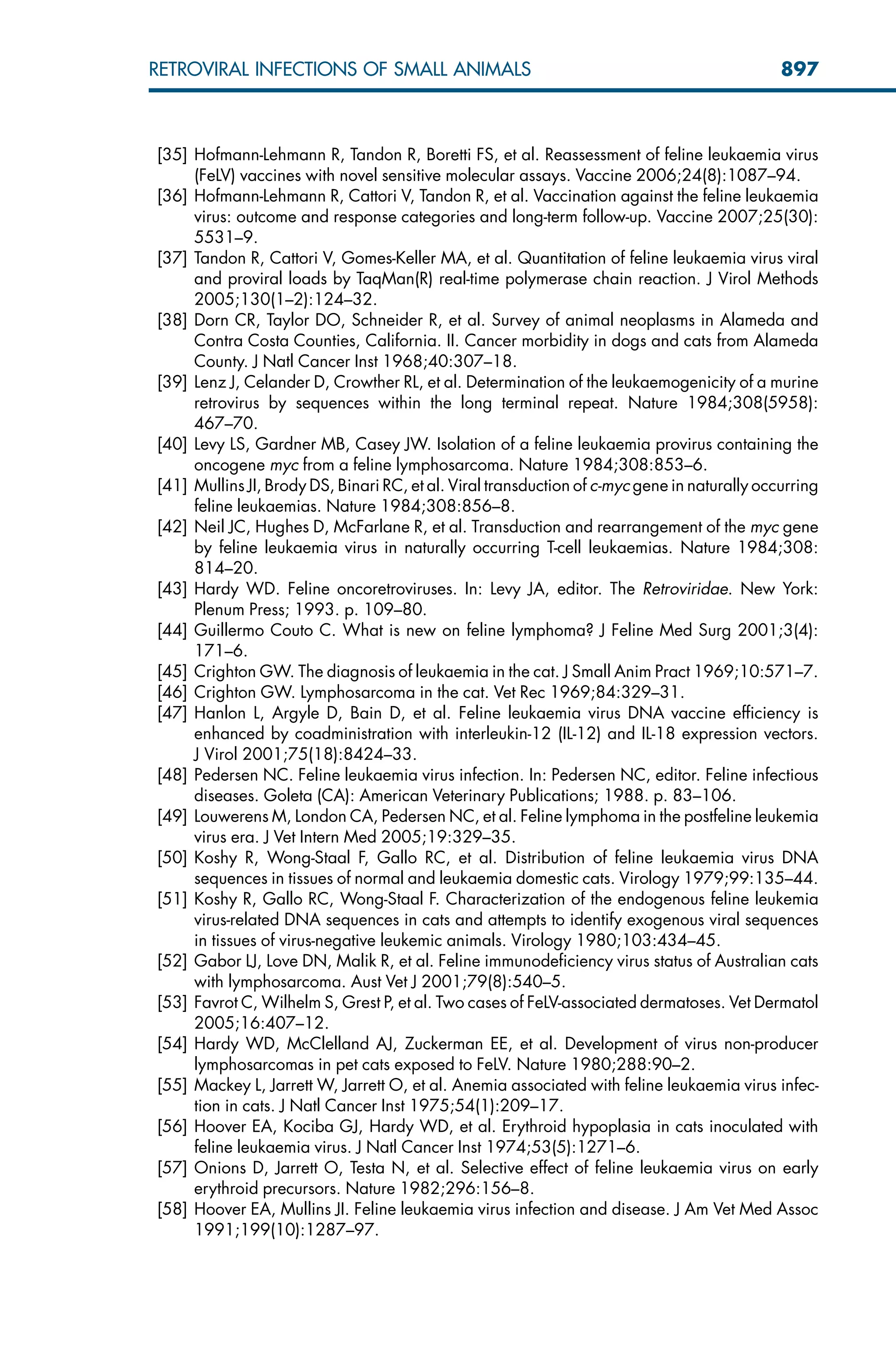 [35] Hofmann-Lehmann R, Tandon R, Boretti FS, et al. Reassessment of feline leukaemia virus
(FeLV) vaccines with novel sensitive molecular assays. Vaccine 2006;24(8):1087–94.
[36] Hofmann-Lehmann R, Cattori V, Tandon R, et al. Vaccination against the feline leukaemia
virus: outcome and response categories and long-term follow-up. Vaccine 2007;25(30):
5531–9.
[37] Tandon R, Cattori V, Gomes-Keller MA, et al. Quantitation of feline leukaemia virus viral
and proviral loads by TaqMan(R) real-time polymerase chain reaction. J Virol Methods
2005;130(1–2):124–32.
[38] Dorn CR, Taylor DO, Schneider R, et al. Survey of animal neoplasms in Alameda and
Contra Costa Counties, California. II. Cancer morbidity in dogs and cats from Alameda
County. J Natl Cancer Inst 1968;40:307–18.
[39] Lenz J, Celander D, Crowther RL, et al. Determination of the leukaemogenicity of a murine
retrovirus by sequences within the long terminal repeat. Nature 1984;308(5958):
467–70.
[40] Levy LS, Gardner MB, Casey JW. Isolation of a feline leukaemia provirus containing the
oncogene myc from a feline lymphosarcoma. Nature 1984;308:853–6.
[41] Mullins JI, Brody DS, Binari RC, et al. Viral transduction of c-myc gene in naturally occurring
feline leukaemias. Nature 1984;308:856–8.
[42] Neil JC, Hughes D, McFarlane R, et al. Transduction and rearrangement of the myc gene
by feline leukaemia virus in naturally occurring T-cell leukaemias. Nature 1984;308:
814–20.
[43] Hardy WD. Feline oncoretroviruses. In: Levy JA, editor. The Retroviridae. New York:
Plenum Press; 1993. p. 109–80.
[44] Guillermo Couto C. What is new on feline lymphoma? J Feline Med Surg 2001;3(4):
171–6.
[45] Crighton GW. The diagnosis of leukaemia in the cat. J Small Anim Pract 1969;10:571–7.
[46] Crighton GW. Lymphosarcoma in the cat. Vet Rec 1969;84:329–31.
[47] Hanlon L, Argyle D, Bain D, et al. Feline leukaemia virus DNA vaccine efficiency is
enhanced by coadministration with interleukin-12 (IL-12) and IL-18 expression vectors.
J Virol 2001;75(18):8424–33.
[48] Pedersen NC. Feline leukaemia virus infection. In: Pedersen NC, editor. Feline infectious
diseases. Goleta (CA): American Veterinary Publications; 1988. p. 83–106.
[49] Louwerens M, London CA, Pedersen NC, et al. Feline lymphoma in the postfeline leukemia
virus era. J Vet Intern Med 2005;19:329–35.
[50] Koshy R, Wong-Staal F, Gallo RC, et al. Distribution of feline leukaemia virus DNA
sequences in tissues of normal and leukaemia domestic cats. Virology 1979;99:135–44.
[51] Koshy R, Gallo RC, Wong-Staal F. Characterization of the endogenous feline leukemia
virus-related DNA sequences in cats and attempts to identify exogenous viral sequences
in tissues of virus-negative leukemic animals. Virology 1980;103:434–45.
[52] Gabor LJ, Love DN, Malik R, et al. Feline immunodeficiency virus status of Australian cats
with lymphosarcoma. Aust Vet J 2001;79(8):540–5.
[53] Favrot C, Wilhelm S, Grest P, et al. Two cases of FeLV-associated dermatoses. Vet Dermatol
2005;16:407–12.
[54] Hardy WD, McClelland AJ, Zuckerman EE, et al. Development of virus non-producer
lymphosarcomas in pet cats exposed to FeLV. Nature 1980;288:90–2.
[55] Mackey L, Jarrett W, Jarrett O, et al. Anemia associated with feline leukaemia virus infec-
tion in cats. J Natl Cancer Inst 1975;54(1):209–17.
[56] Hoover EA, Kociba GJ, Hardy WD, et al. Erythroid hypoplasia in cats inoculated with
feline leukaemia virus. J Natl Cancer Inst 1974;53(5):1271–6.
[57] Onions D, Jarrett O, Testa N, et al. Selective effect of feline leukaemia virus on early
erythroid precursors. Nature 1982;296:156–8.
[58] Hoover EA, Mullins JI. Feline leukaemia virus infection and disease. J Am Vet Med Assoc
1991;199(10):1287–97.
897
RETROVIRAL INFECTIONS OF SMALL ANIMALS
 