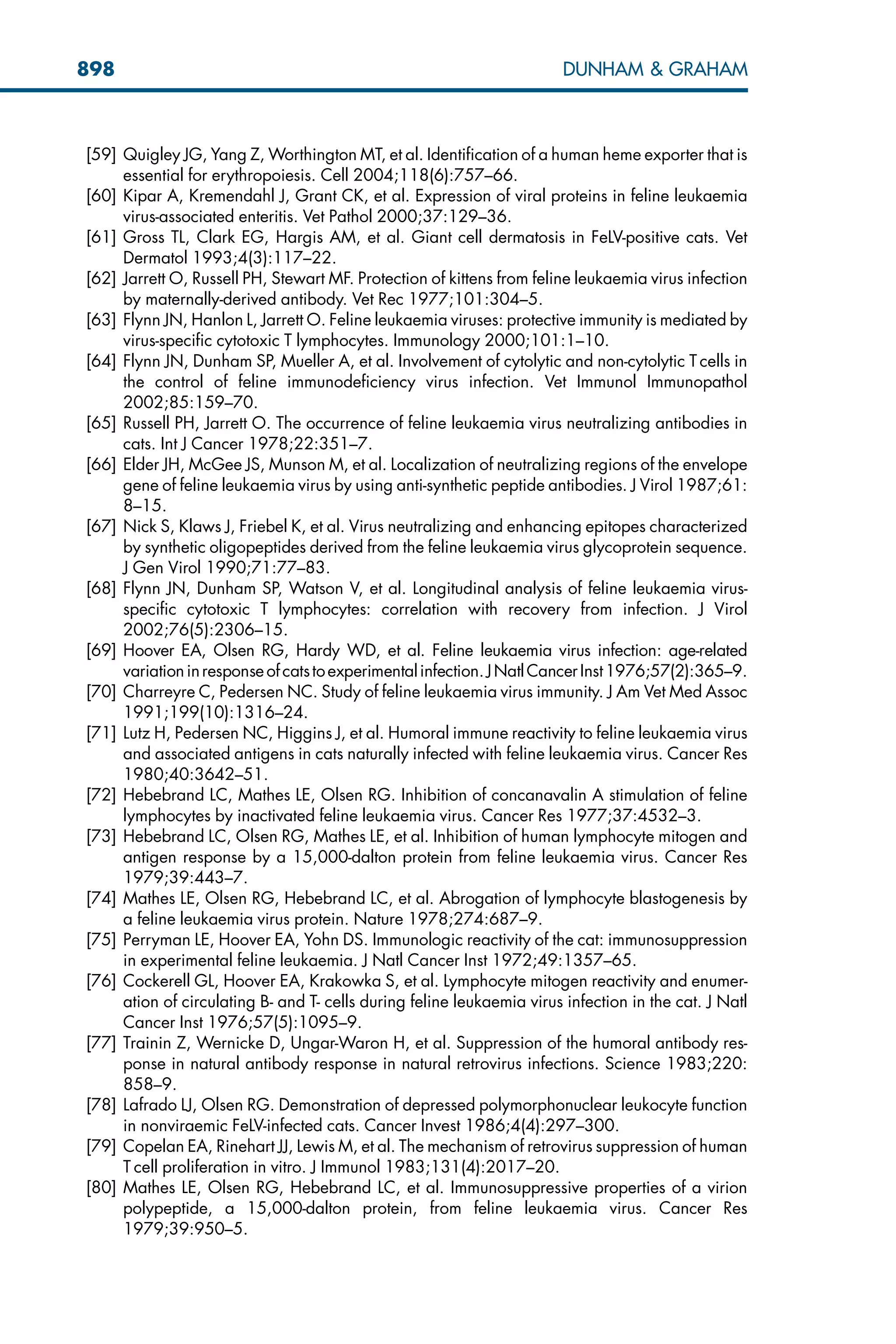 [59] Quigley JG, Yang Z, Worthington MT, et al. Identification of a human heme exporter that is
essential for erythropoiesis. Cell 2004;118(6):757–66.
[60] Kipar A, Kremendahl J, Grant CK, et al. Expression of viral proteins in feline leukaemia
virus-associated enteritis. Vet Pathol 2000;37:129–36.
[61] Gross TL, Clark EG, Hargis AM, et al. Giant cell dermatosis in FeLV-positive cats. Vet
Dermatol 1993;4(3):117–22.
[62] Jarrett O, Russell PH, Stewart MF. Protection of kittens from feline leukaemia virus infection
by maternally-derived antibody. Vet Rec 1977;101:304–5.
[63] Flynn JN, Hanlon L, Jarrett O. Feline leukaemia viruses: protective immunity is mediated by
virus-specific cytotoxic T lymphocytes. Immunology 2000;101:1–10.
[64] Flynn JN, Dunham SP, Mueller A, et al. Involvement of cytolytic and non-cytolytic T cells in
the control of feline immunodeficiency virus infection. Vet Immunol Immunopathol
2002;85:159–70.
[65] Russell PH, Jarrett O. The occurrence of feline leukaemia virus neutralizing antibodies in
cats. Int J Cancer 1978;22:351–7.
[66] Elder JH, McGee JS, Munson M, et al. Localization of neutralizing regions of the envelope
gene of feline leukaemia virus by using anti-synthetic peptide antibodies. J Virol 1987;61:
8–15.
[67] Nick S, Klaws J, Friebel K, et al. Virus neutralizing and enhancing epitopes characterized
by synthetic oligopeptides derived from the feline leukaemia virus glycoprotein sequence.
J Gen Virol 1990;71:77–83.
[68] Flynn JN, Dunham SP, Watson V, et al. Longitudinal analysis of feline leukaemia virus-
specific cytotoxic T lymphocytes: correlation with recovery from infection. J Virol
2002;76(5):2306–15.
[69] Hoover EA, Olsen RG, Hardy WD, et al. Feline leukaemia virus infection: age-related
variationinresponseofcatstoexperimentalinfection.JNatlCancerInst1976;57(2):365–9.
[70] Charreyre C, Pedersen NC. Study of feline leukaemia virus immunity. J Am Vet Med Assoc
1991;199(10):1316–24.
[71] Lutz H, Pedersen NC, Higgins J, et al. Humoral immune reactivity to feline leukaemia virus
and associated antigens in cats naturally infected with feline leukaemia virus. Cancer Res
1980;40:3642–51.
[72] Hebebrand LC, Mathes LE, Olsen RG. Inhibition of concanavalin A stimulation of feline
lymphocytes by inactivated feline leukaemia virus. Cancer Res 1977;37:4532–3.
[73] Hebebrand LC, Olsen RG, Mathes LE, et al. Inhibition of human lymphocyte mitogen and
antigen response by a 15,000-dalton protein from feline leukaemia virus. Cancer Res
1979;39:443–7.
[74] Mathes LE, Olsen RG, Hebebrand LC, et al. Abrogation of lymphocyte blastogenesis by
a feline leukaemia virus protein. Nature 1978;274:687–9.
[75] Perryman LE, Hoover EA, Yohn DS. Immunologic reactivity of the cat: immunosuppression
in experimental feline leukaemia. J Natl Cancer Inst 1972;49:1357–65.
[76] Cockerell GL, Hoover EA, Krakowka S, et al. Lymphocyte mitogen reactivity and enumer-
ation of circulating B- and T- cells during feline leukaemia virus infection in the cat. J Natl
Cancer Inst 1976;57(5):1095–9.
[77] Trainin Z, Wernicke D, Ungar-Waron H, et al. Suppression of the humoral antibody res-
ponse in natural antibody response in natural retrovirus infections. Science 1983;220:
858–9.
[78] Lafrado LJ, Olsen RG. Demonstration of depressed polymorphonuclear leukocyte function
in nonviraemic FeLV-infected cats. Cancer Invest 1986;4(4):297–300.
[79] Copelan EA, Rinehart JJ, Lewis M, et al. The mechanism of retrovirus suppression of human
T cell proliferation in vitro. J Immunol 1983;131(4):2017–20.
[80] Mathes LE, Olsen RG, Hebebrand LC, et al. Immunosuppressive properties of a virion
polypeptide, a 15,000-dalton protein, from feline leukaemia virus. Cancer Res
1979;39:950–5.
898 DUNHAM  GRAHAM
 