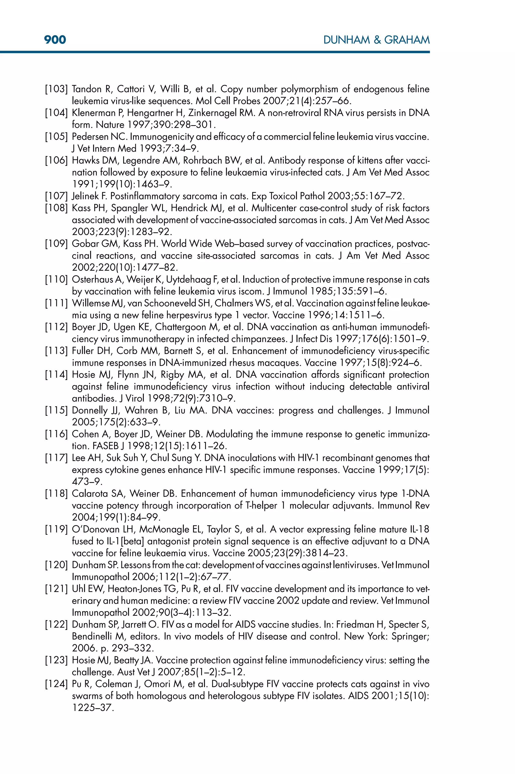 [103] Tandon R, Cattori V, Willi B, et al. Copy number polymorphism of endogenous feline
leukemia virus-like sequences. Mol Cell Probes 2007;21(4):257–66.
[104] Klenerman P, Hengartner H, Zinkernagel RM. A non-retroviral RNA virus persists in DNA
form. Nature 1997;390:298–301.
[105] Pedersen NC. Immunogenicity and efficacy of a commercial feline leukemia virus vaccine.
J Vet Intern Med 1993;7:34–9.
[106] Hawks DM, Legendre AM, Rohrbach BW, et al. Antibody response of kittens after vacci-
nation followed by exposure to feline leukaemia virus-infected cats. J Am Vet Med Assoc
1991;199(10):1463–9.
[107] Jelinek F. Postinflammatory sarcoma in cats. Exp Toxicol Pathol 2003;55:167–72.
[108] Kass PH, Spangler WL, Hendrick MJ, et al. Multicenter case-control study of risk factors
associated with development of vaccine-associated sarcomas in cats. J Am Vet Med Assoc
2003;223(9):1283–92.
[109] Gobar GM, Kass PH. World Wide Web–based survey of vaccination practices, postvac-
cinal reactions, and vaccine site-associated sarcomas in cats. J Am Vet Med Assoc
2002;220(10):1477–82.
[110] Osterhaus A, Weijer K, Uytdehaag F, et al. Induction of protective immune response in cats
by vaccination with feline leukemia virus iscom. J Immunol 1985;135:591–6.
[111] Willemse MJ, van Schooneveld SH, Chalmers WS, et al. Vaccination against feline leukae-
mia using a new feline herpesvirus type 1 vector. Vaccine 1996;14:1511–6.
[112] Boyer JD, Ugen KE, Chattergoon M, et al. DNA vaccination as anti-human immunodefi-
ciency virus immunotherapy in infected chimpanzees. J Infect Dis 1997;176(6):1501–9.
[113] Fuller DH, Corb MM, Barnett S, et al. Enhancement of immunodeficiency virus-specific
immune responses in DNA-immunized rhesus macaques. Vaccine 1997;15(8):924–6.
[114] Hosie MJ, Flynn JN, Rigby MA, et al. DNA vaccination affords significant protection
against feline immunodeficiency virus infection without inducing detectable antiviral
antibodies. J Virol 1998;72(9):7310–9.
[115] Donnelly JJ, Wahren B, Liu MA. DNA vaccines: progress and challenges. J Immunol
2005;175(2):633–9.
[116] Cohen A, Boyer JD, Weiner DB. Modulating the immune response to genetic immuniza-
tion. FASEB J 1998;12(15):1611–26.
[117] Lee AH, Suk Suh Y, Chul Sung Y. DNA inoculations with HIV-1 recombinant genomes that
express cytokine genes enhance HIV-1 specific immune responses. Vaccine 1999;17(5):
473–9.
[118] Calarota SA, Weiner DB. Enhancement of human immunodeficiency virus type 1-DNA
vaccine potency through incorporation of T-helper 1 molecular adjuvants. Immunol Rev
2004;199(1):84–99.
[119] O’Donovan LH, McMonagle EL, Taylor S, et al. A vector expressing feline mature IL-18
fused to IL-1[beta] antagonist protein signal sequence is an effective adjuvant to a DNA
vaccine for feline leukaemia virus. Vaccine 2005;23(29):3814–23.
[120] DunhamSP. Lessonsfromthe cat:development ofvaccinesagainst lentiviruses.Vet Immunol
Immunopathol 2006;112(1–2):67–77.
[121] Uhl EW, Heaton-Jones TG, Pu R, et al. FIV vaccine development and its importance to vet-
erinary and human medicine: a review FIV vaccine 2002 update and review. Vet Immunol
Immunopathol 2002;90(3–4):113–32.
[122] Dunham SP, Jarrett O. FIV as a model for AIDS vaccine studies. In: Friedman H, Specter S,
Bendinelli M, editors. In vivo models of HIV disease and control. New York: Springer;
2006. p. 293–332.
[123] Hosie MJ, Beatty JA. Vaccine protection against feline immunodeficiency virus: setting the
challenge. Aust Vet J 2007;85(1–2):5–12.
[124] Pu R, Coleman J, Omori M, et al. Dual-subtype FIV vaccine protects cats against in vivo
swarms of both homologous and heterologous subtype FIV isolates. AIDS 2001;15(10):
1225–37.
900 DUNHAM  GRAHAM
 