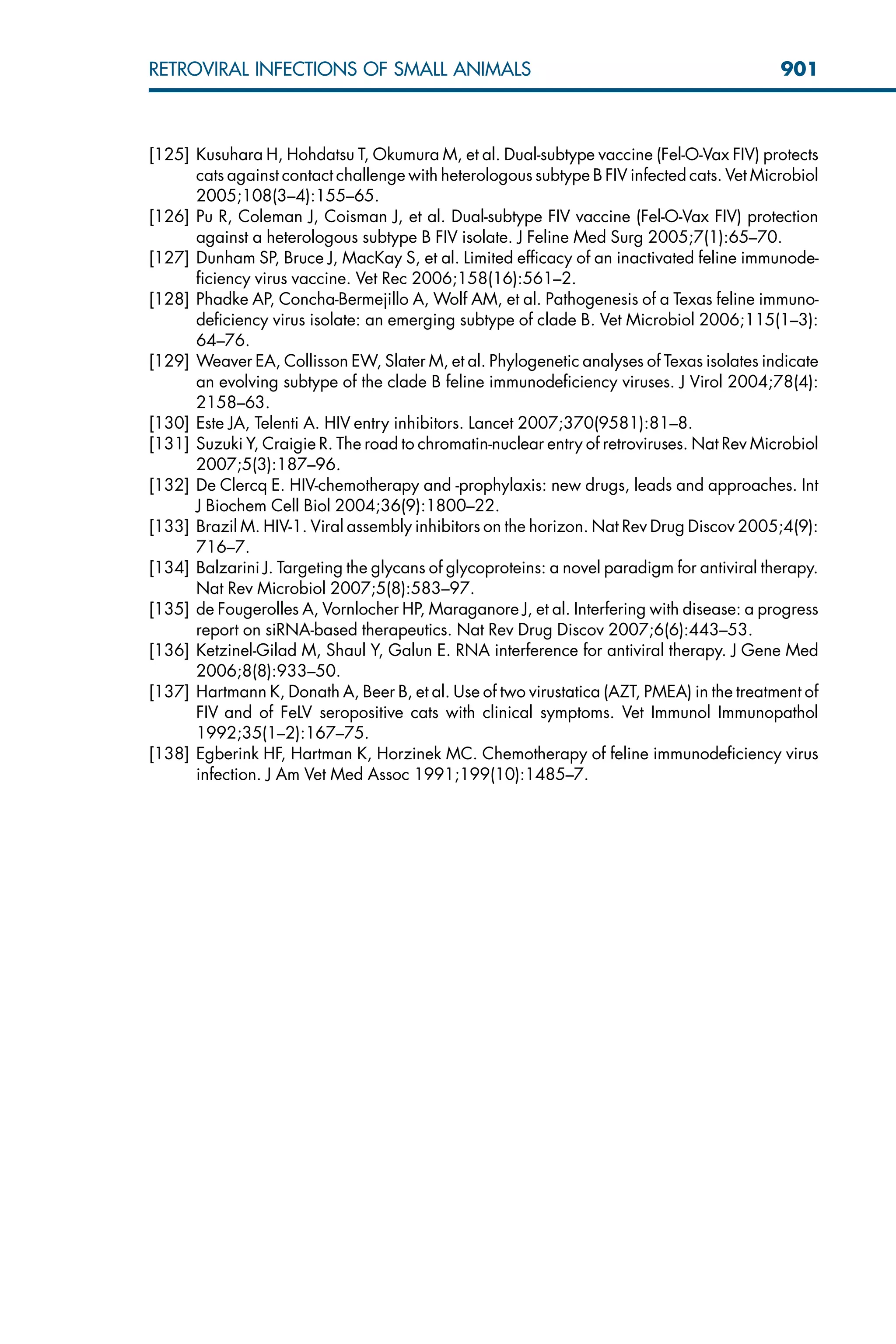 [125] Kusuhara H, Hohdatsu T, Okumura M, et al. Dual-subtype vaccine (Fel-O-Vax FIV) protects
cats against contact challenge with heterologous subtype B FIV infected cats. Vet Microbiol
2005;108(3–4):155–65.
[126] Pu R, Coleman J, Coisman J, et al. Dual-subtype FIV vaccine (Fel-O-Vax FIV) protection
against a heterologous subtype B FIV isolate. J Feline Med Surg 2005;7(1):65–70.
[127] Dunham SP, Bruce J, MacKay S, et al. Limited efficacy of an inactivated feline immunode-
ficiency virus vaccine. Vet Rec 2006;158(16):561–2.
[128] Phadke AP, Concha-Bermejillo A, Wolf AM, et al. Pathogenesis of a Texas feline immuno-
deficiency virus isolate: an emerging subtype of clade B. Vet Microbiol 2006;115(1–3):
64–76.
[129] Weaver EA, Collisson EW, Slater M, et al. Phylogenetic analyses of Texas isolates indicate
an evolving subtype of the clade B feline immunodeficiency viruses. J Virol 2004;78(4):
2158–63.
[130] Este JA, Telenti A. HIV entry inhibitors. Lancet 2007;370(9581):81–8.
[131] Suzuki Y, Craigie R. The road to chromatin-nuclear entry of retroviruses. Nat Rev Microbiol
2007;5(3):187–96.
[132] De Clercq E. HIV-chemotherapy and -prophylaxis: new drugs, leads and approaches. Int
J Biochem Cell Biol 2004;36(9):1800–22.
[133] Brazil M. HIV-1. Viral assembly inhibitors on the horizon. Nat Rev Drug Discov 2005;4(9):
716–7.
[134] Balzarini J. Targeting the glycans of glycoproteins: a novel paradigm for antiviral therapy.
Nat Rev Microbiol 2007;5(8):583–97.
[135] de Fougerolles A, Vornlocher HP, Maraganore J, et al. Interfering with disease: a progress
report on siRNA-based therapeutics. Nat Rev Drug Discov 2007;6(6):443–53.
[136] Ketzinel-Gilad M, Shaul Y, Galun E. RNA interference for antiviral therapy. J Gene Med
2006;8(8):933–50.
[137] Hartmann K, Donath A, Beer B, et al. Use of two virustatica (AZT, PMEA) in the treatment of
FIV and of FeLV seropositive cats with clinical symptoms. Vet Immunol Immunopathol
1992;35(1–2):167–75.
[138] Egberink HF, Hartman K, Horzinek MC. Chemotherapy of feline immunodeficiency virus
infection. J Am Vet Med Assoc 1991;199(10):1485–7.
901
RETROVIRAL INFECTIONS OF SMALL ANIMALS
 