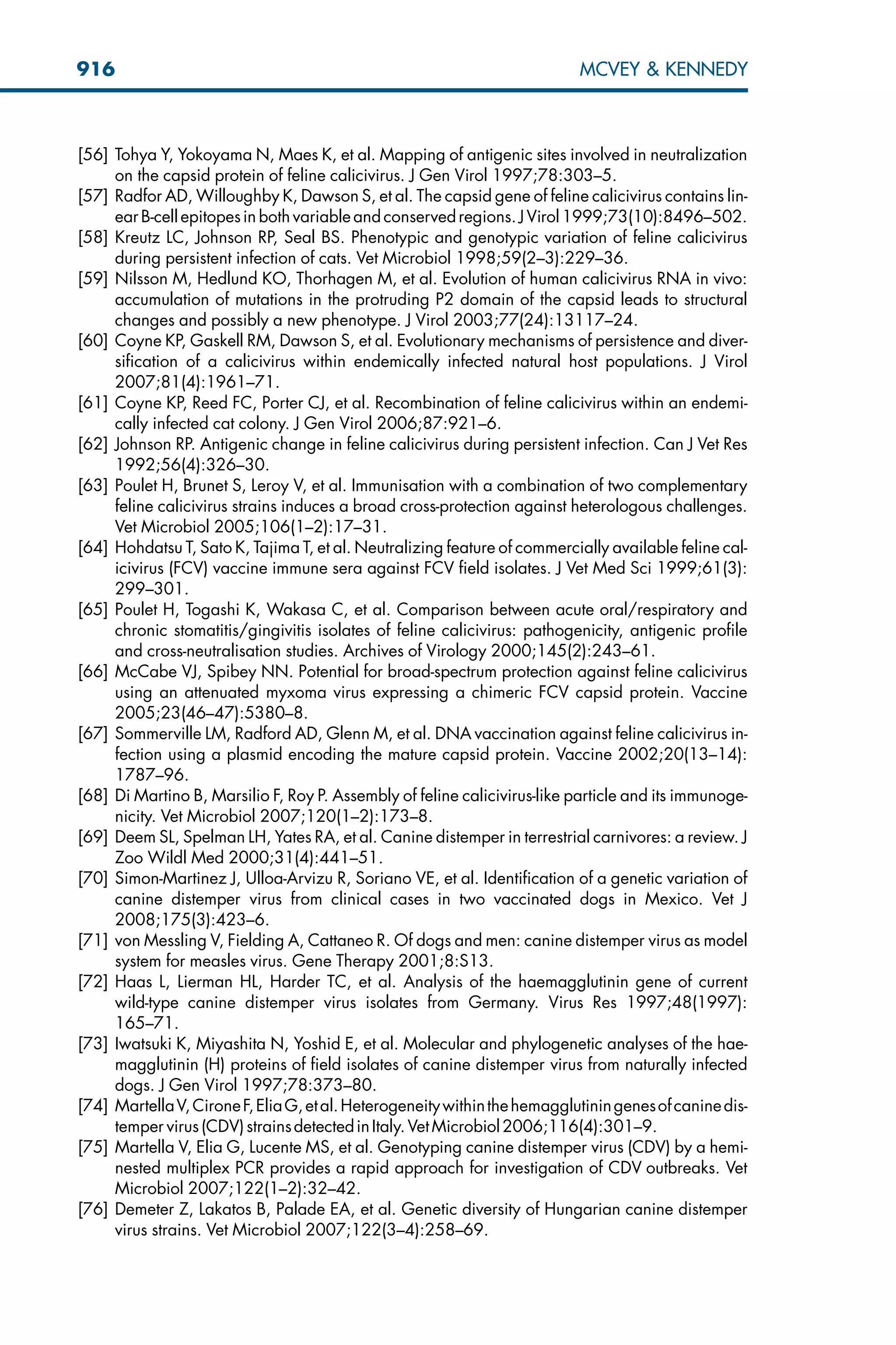 [56] Tohya Y, Yokoyama N, Maes K, et al. Mapping of antigenic sites involved in neutralization
on the capsid protein of feline calicivirus. J Gen Virol 1997;78:303–5.
[57] Radfor AD, Willoughby K, Dawson S, et al. The capsid gene of feline calicivirus contains lin-
ear B-cell epitopesin both variableand conservedregions.J Virol1999;73(10):8496–502.
[58] Kreutz LC, Johnson RP, Seal BS. Phenotypic and genotypic variation of feline calicivirus
during persistent infection of cats. Vet Microbiol 1998;59(2–3):229–36.
[59] Nilsson M, Hedlund KO, Thorhagen M, et al. Evolution of human calicivirus RNA in vivo:
accumulation of mutations in the protruding P2 domain of the capsid leads to structural
changes and possibly a new phenotype. J Virol 2003;77(24):13117–24.
[60] Coyne KP, Gaskell RM, Dawson S, et al. Evolutionary mechanisms of persistence and diver-
sification of a calicivirus within endemically infected natural host populations. J Virol
2007;81(4):1961–71.
[61] Coyne KP, Reed FC, Porter CJ, et al. Recombination of feline calicivirus within an endemi-
cally infected cat colony. J Gen Virol 2006;87:921–6.
[62] Johnson RP. Antigenic change in feline calicivirus during persistent infection. Can J Vet Res
1992;56(4):326–30.
[63] Poulet H, Brunet S, Leroy V, et al. Immunisation with a combination of two complementary
feline calicivirus strains induces a broad cross-protection against heterologous challenges.
Vet Microbiol 2005;106(1–2):17–31.
[64] Hohdatsu T, Sato K, Tajima T, et al. Neutralizing feature of commercially available feline cal-
icivirus (FCV) vaccine immune sera against FCV field isolates. J Vet Med Sci 1999;61(3):
299–301.
[65] Poulet H, Togashi K, Wakasa C, et al. Comparison between acute oral/respiratory and
chronic stomatitis/gingivitis isolates of feline calicivirus: pathogenicity, antigenic profile
and cross-neutralisation studies. Archives of Virology 2000;145(2):243–61.
[66] McCabe VJ, Spibey NN. Potential for broad-spectrum protection against feline calicivirus
using an attenuated myxoma virus expressing a chimeric FCV capsid protein. Vaccine
2005;23(46–47):5380–8.
[67] Sommerville LM, Radford AD, Glenn M, et al. DNA vaccination against feline calicivirus in-
fection using a plasmid encoding the mature capsid protein. Vaccine 2002;20(13–14):
1787–96.
[68] Di Martino B, Marsilio F, Roy P. Assembly of feline calicivirus-like particle and its immunoge-
nicity. Vet Microbiol 2007;120(1–2):173–8.
[69] Deem SL, Spelman LH, Yates RA, et al. Canine distemper in terrestrial carnivores: a review. J
Zoo Wildl Med 2000;31(4):441–51.
[70] Simon-Martinez J, Ulloa-Arvizu R, Soriano VE, et al. Identification of a genetic variation of
canine distemper virus from clinical cases in two vaccinated dogs in Mexico. Vet J
2008;175(3):423–6.
[71] von Messling V, Fielding A, Cattaneo R. Of dogs and men: canine distemper virus as model
system for measles virus. Gene Therapy 2001;8:S13.
[72] Haas L, Lierman HL, Harder TC, et al. Analysis of the haemagglutinin gene of current
wild-type canine distemper virus isolates from Germany. Virus Res 1997;48(1997):
165–71.
[73] Iwatsuki K, Miyashita N, Yoshid E, et al. Molecular and phylogenetic analyses of the hae-
magglutinin (H) proteins of field isolates of canine distemper virus from naturally infected
dogs. J Gen Virol 1997;78:373–80.
[74] MartellaV,CironeF,EliaG,etal.Heterogeneitywithinthehemagglutiningenesofcaninedis-
temper virus(CDV)strainsdetectedinItaly.VetMicrobiol2006;116(4):301–9.
[75] Martella V, Elia G, Lucente MS, et al. Genotyping canine distemper virus (CDV) by a hemi-
nested multiplex PCR provides a rapid approach for investigation of CDV outbreaks. Vet
Microbiol 2007;122(1–2):32–42.
[76] Demeter Z, Lakatos B, Palade EA, et al. Genetic diversity of Hungarian canine distemper
virus strains. Vet Microbiol 2007;122(3–4):258–69.
916 MCVEY  KENNEDY
 