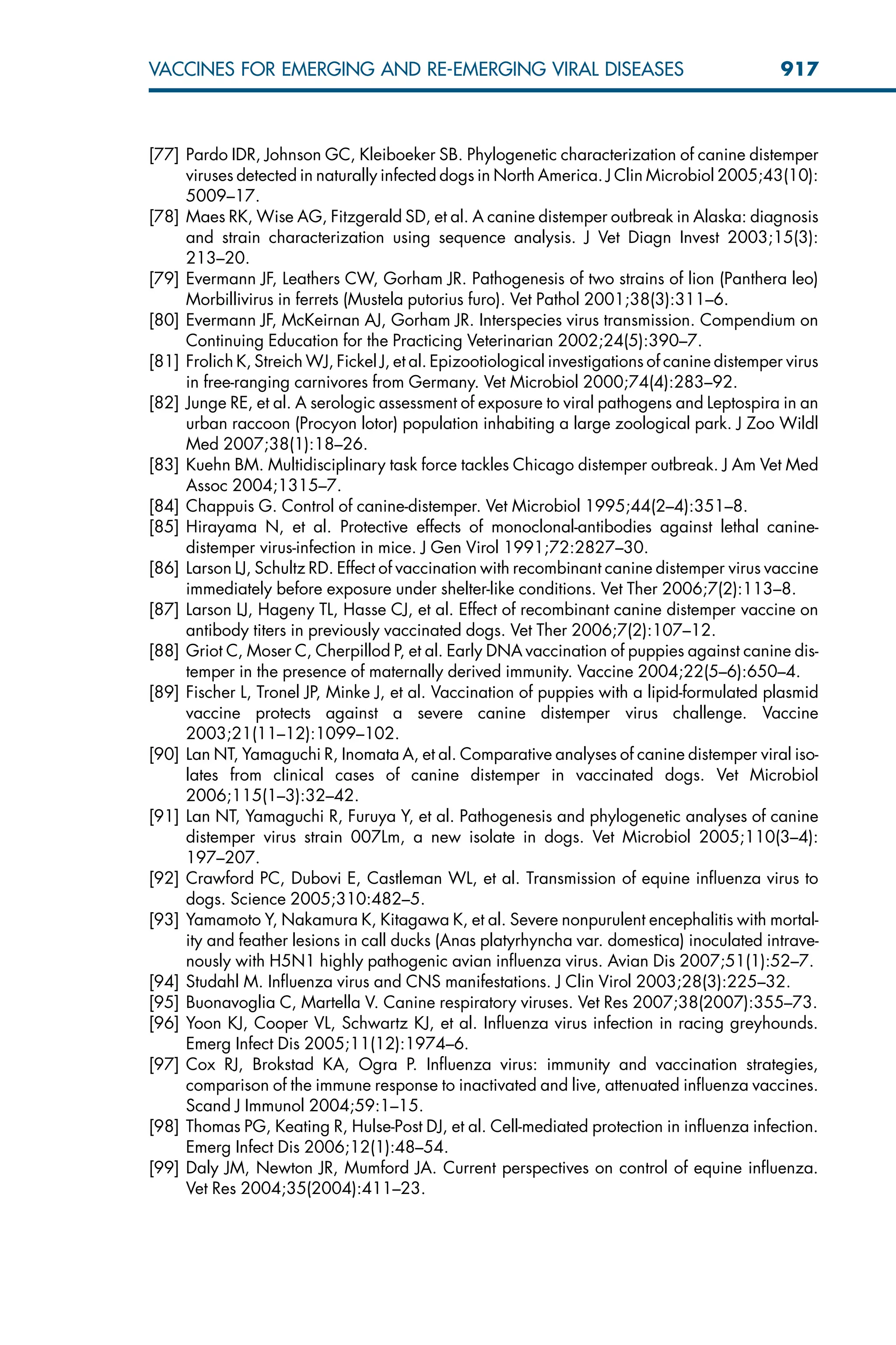 [77] Pardo IDR, Johnson GC, Kleiboeker SB. Phylogenetic characterization of canine distemper
viruses detected in naturally infected dogs in North America. J Clin Microbiol 2005;43(10):
5009–17.
[78] Maes RK, Wise AG, Fitzgerald SD, et al. A canine distemper outbreak in Alaska: diagnosis
and strain characterization using sequence analysis. J Vet Diagn Invest 2003;15(3):
213–20.
[79] Evermann JF, Leathers CW, Gorham JR. Pathogenesis of two strains of lion (Panthera leo)
Morbillivirus in ferrets (Mustela putorius furo). Vet Pathol 2001;38(3):311–6.
[80] Evermann JF, McKeirnan AJ, Gorham JR. Interspecies virus transmission. Compendium on
Continuing Education for the Practicing Veterinarian 2002;24(5):390–7.
[81] Frolich K, Streich WJ, Fickel J, et al. Epizootiological investigations of canine distemper virus
in free-ranging carnivores from Germany. Vet Microbiol 2000;74(4):283–92.
[82] Junge RE, et al. A serologic assessment of exposure to viral pathogens and Leptospira in an
urban raccoon (Procyon lotor) population inhabiting a large zoological park. J Zoo Wildl
Med 2007;38(1):18–26.
[83] Kuehn BM. Multidisciplinary task force tackles Chicago distemper outbreak. J Am Vet Med
Assoc 2004;1315–7.
[84] Chappuis G. Control of canine-distemper. Vet Microbiol 1995;44(2–4):351–8.
[85] Hirayama N, et al. Protective effects of monoclonal-antibodies against lethal canine-
distemper virus-infection in mice. J Gen Virol 1991;72:2827–30.
[86] Larson LJ, Schultz RD. Effect of vaccination with recombinant canine distemper virus vaccine
immediately before exposure under shelter-like conditions. Vet Ther 2006;7(2):113–8.
[87] Larson LJ, Hageny TL, Hasse CJ, et al. Effect of recombinant canine distemper vaccine on
antibody titers in previously vaccinated dogs. Vet Ther 2006;7(2):107–12.
[88] Griot C, Moser C, Cherpillod P, et al. Early DNA vaccination of puppies against canine dis-
temper in the presence of maternally derived immunity. Vaccine 2004;22(5–6):650–4.
[89] Fischer L, Tronel JP, Minke J, et al. Vaccination of puppies with a lipid-formulated plasmid
vaccine protects against a severe canine distemper virus challenge. Vaccine
2003;21(11–12):1099–102.
[90] Lan NT, Yamaguchi R, Inomata A, et al. Comparative analyses of canine distemper viral iso-
lates from clinical cases of canine distemper in vaccinated dogs. Vet Microbiol
2006;115(1–3):32–42.
[91] Lan NT, Yamaguchi R, Furuya Y, et al. Pathogenesis and phylogenetic analyses of canine
distemper virus strain 007Lm, a new isolate in dogs. Vet Microbiol 2005;110(3–4):
197–207.
[92] Crawford PC, Dubovi E, Castleman WL, et al. Transmission of equine influenza virus to
dogs. Science 2005;310:482–5.
[93] Yamamoto Y, Nakamura K, Kitagawa K, et al. Severe nonpurulent encephalitis with mortal-
ity and feather lesions in call ducks (Anas platyrhyncha var. domestica) inoculated intrave-
nously with H5N1 highly pathogenic avian influenza virus. Avian Dis 2007;51(1):52–7.
[94] Studahl M. Influenza virus and CNS manifestations. J Clin Virol 2003;28(3):225–32.
[95] Buonavoglia C, Martella V. Canine respiratory viruses. Vet Res 2007;38(2007):355–73.
[96] Yoon KJ, Cooper VL, Schwartz KJ, et al. Influenza virus infection in racing greyhounds.
Emerg Infect Dis 2005;11(12):1974–6.
[97] Cox RJ, Brokstad KA, Ogra P. Influenza virus: immunity and vaccination strategies,
comparison of the immune response to inactivated and live, attenuated influenza vaccines.
Scand J Immunol 2004;59:1–15.
[98] Thomas PG, Keating R, Hulse-Post DJ, et al. Cell-mediated protection in influenza infection.
Emerg Infect Dis 2006;12(1):48–54.
[99] Daly JM, Newton JR, Mumford JA. Current perspectives on control of equine influenza.
Vet Res 2004;35(2004):411–23.
917
VACCINES FOR EMERGING AND RE-EMERGING VIRAL DISEASES
 