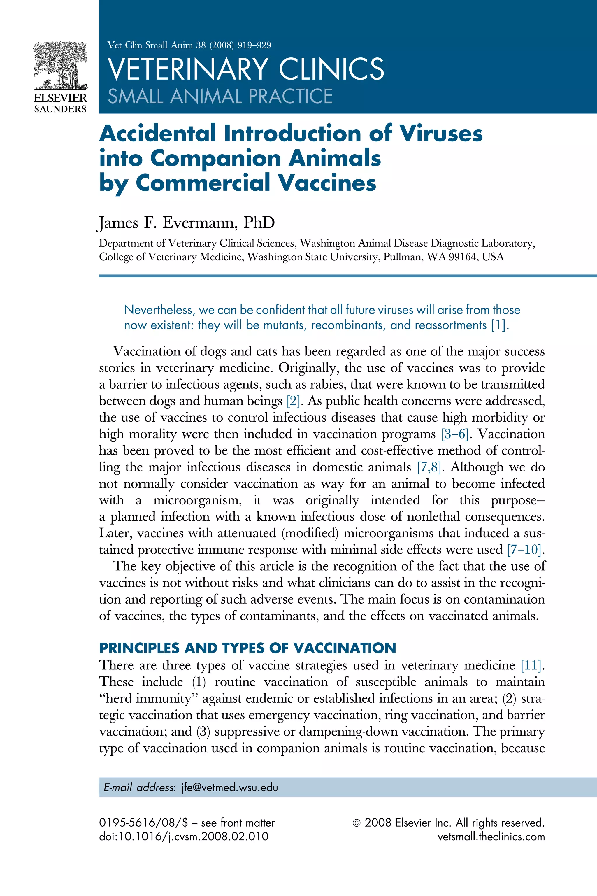 Accidental Introduction of Viruses
into Companion Animals
by Commercial Vaccines
James F. Evermann, PhD
Department of Veterinary Clinical Sciences, Washington Animal Disease Diagnostic Laboratory,
College of Veterinary Medicine, Washington State University, Pullman, WA 99164, USA
Nevertheless, we can be confident that all future viruses will arise from those
now existent: they will be mutants, recombinants, and reassortments [1].
Vaccination of dogs and cats has been regarded as one of the major success
stories in veterinary medicine. Originally, the use of vaccines was to provide
a barrier to infectious agents, such as rabies, that were known to be transmitted
between dogs and human beings [2]. As public health concerns were addressed,
the use of vaccines to control infectious diseases that cause high morbidity or
high morality were then included in vaccination programs [3–6]. Vaccination
has been proved to be the most efficient and cost-effective method of control-
ling the major infectious diseases in domestic animals [7,8]. Although we do
not normally consider vaccination as way for an animal to become infected
with a microorganism, it was originally intended for this purpose—
a planned infection with a known infectious dose of nonlethal consequences.
Later, vaccines with attenuated (modified) microorganisms that induced a sus-
tained protective immune response with minimal side effects were used [7–10].
The key objective of this article is the recognition of the fact that the use of
vaccines is not without risks and what clinicians can do to assist in the recogni-
tion and reporting of such adverse events. The main focus is on contamination
of vaccines, the types of contaminants, and the effects on vaccinated animals.
PRINCIPLES AND TYPES OF VACCINATION
There are three types of vaccine strategies used in veterinary medicine [11].
These include (1) routine vaccination of susceptible animals to maintain
‘‘herd immunity’’ against endemic or established infections in an area; (2) stra-
tegic vaccination that uses emergency vaccination, ring vaccination, and barrier
vaccination; and (3) suppressive or dampening-down vaccination. The primary
type of vaccination used in companion animals is routine vaccination, because
E-mail address: jfe@vetmed.wsu.edu
0195-5616/08/$ – see front matter ª 2008 Elsevier Inc. All rights reserved.
doi:10.1016/j.cvsm.2008.02.010 vetsmall.theclinics.com
Vet Clin Small Anim 38 (2008) 919–929
VETERINARY CLINICS
SMALL ANIMAL PRACTICE
 