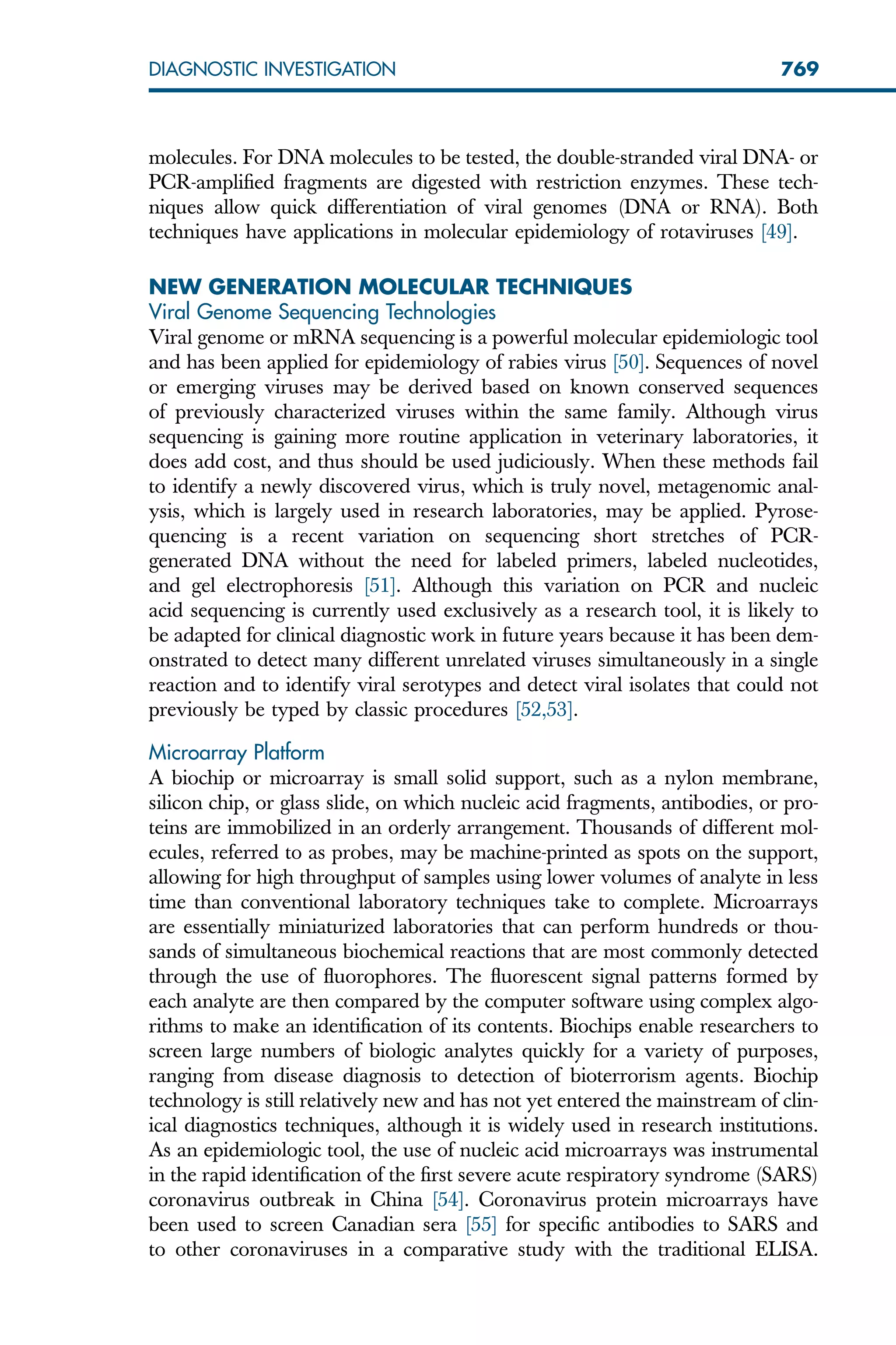 molecules. For DNA molecules to be tested, the double-stranded viral DNA- or
PCR-amplified fragments are digested with restriction enzymes. These tech-
niques allow quick differentiation of viral genomes (DNA or RNA). Both
techniques have applications in molecular epidemiology of rotaviruses [49].
NEW GENERATION MOLECULAR TECHNIQUES
Viral Genome Sequencing Technologies
Viral genome or mRNA sequencing is a powerful molecular epidemiologic tool
and has been applied for epidemiology of rabies virus [50]. Sequences of novel
or emerging viruses may be derived based on known conserved sequences
of previously characterized viruses within the same family. Although virus
sequencing is gaining more routine application in veterinary laboratories, it
does add cost, and thus should be used judiciously. When these methods fail
to identify a newly discovered virus, which is truly novel, metagenomic anal-
ysis, which is largely used in research laboratories, may be applied. Pyrose-
quencing is a recent variation on sequencing short stretches of PCR-
generated DNA without the need for labeled primers, labeled nucleotides,
and gel electrophoresis [51]. Although this variation on PCR and nucleic
acid sequencing is currently used exclusively as a research tool, it is likely to
be adapted for clinical diagnostic work in future years because it has been dem-
onstrated to detect many different unrelated viruses simultaneously in a single
reaction and to identify viral serotypes and detect viral isolates that could not
previously be typed by classic procedures [52,53].
Microarray Platform
A biochip or microarray is small solid support, such as a nylon membrane,
silicon chip, or glass slide, on which nucleic acid fragments, antibodies, or pro-
teins are immobilized in an orderly arrangement. Thousands of different mol-
ecules, referred to as probes, may be machine-printed as spots on the support,
allowing for high throughput of samples using lower volumes of analyte in less
time than conventional laboratory techniques take to complete. Microarrays
are essentially miniaturized laboratories that can perform hundreds or thou-
sands of simultaneous biochemical reactions that are most commonly detected
through the use of fluorophores. The fluorescent signal patterns formed by
each analyte are then compared by the computer software using complex algo-
rithms to make an identification of its contents. Biochips enable researchers to
screen large numbers of biologic analytes quickly for a variety of purposes,
ranging from disease diagnosis to detection of bioterrorism agents. Biochip
technology is still relatively new and has not yet entered the mainstream of clin-
ical diagnostics techniques, although it is widely used in research institutions.
As an epidemiologic tool, the use of nucleic acid microarrays was instrumental
in the rapid identification of the first severe acute respiratory syndrome (SARS)
coronavirus outbreak in China [54]. Coronavirus protein microarrays have
been used to screen Canadian sera [55] for specific antibodies to SARS and
to other coronaviruses in a comparative study with the traditional ELISA.
769
DIAGNOSTIC INVESTIGATION
 