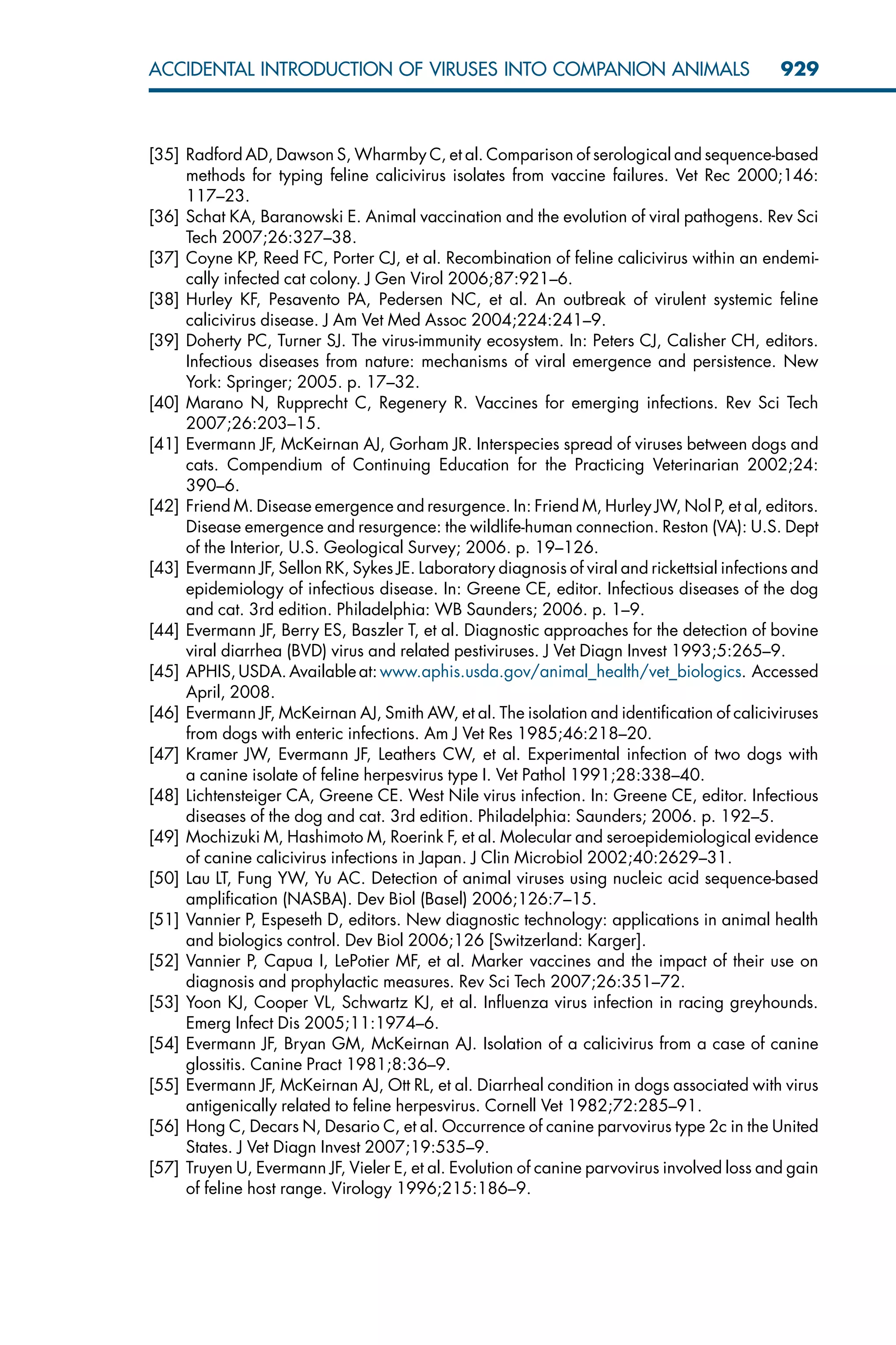 [35] Radford AD, Dawson S, Wharmby C, et al. Comparison of serological and sequence-based
methods for typing feline calicivirus isolates from vaccine failures. Vet Rec 2000;146:
117–23.
[36] Schat KA, Baranowski E. Animal vaccination and the evolution of viral pathogens. Rev Sci
Tech 2007;26:327–38.
[37] Coyne KP, Reed FC, Porter CJ, et al. Recombination of feline calicivirus within an endemi-
cally infected cat colony. J Gen Virol 2006;87:921–6.
[38] Hurley KF, Pesavento PA, Pedersen NC, et al. An outbreak of virulent systemic feline
calicivirus disease. J Am Vet Med Assoc 2004;224:241–9.
[39] Doherty PC, Turner SJ. The virus-immunity ecosystem. In: Peters CJ, Calisher CH, editors.
Infectious diseases from nature: mechanisms of viral emergence and persistence. New
York: Springer; 2005. p. 17–32.
[40] Marano N, Rupprecht C, Regenery R. Vaccines for emerging infections. Rev Sci Tech
2007;26:203–15.
[41] Evermann JF, McKeirnan AJ, Gorham JR. Interspecies spread of viruses between dogs and
cats. Compendium of Continuing Education for the Practicing Veterinarian 2002;24:
390–6.
[42] Friend M. Disease emergence and resurgence. In: Friend M, Hurley JW, Nol P, et al, editors.
Disease emergence and resurgence: the wildlife-human connection. Reston (VA): U.S. Dept
of the Interior, U.S. Geological Survey; 2006. p. 19–126.
[43] Evermann JF, Sellon RK, Sykes JE. Laboratory diagnosis of viral and rickettsial infections and
epidemiology of infectious disease. In: Greene CE, editor. Infectious diseases of the dog
and cat. 3rd edition. Philadelphia: WB Saunders; 2006. p. 1–9.
[44] Evermann JF, Berry ES, Baszler T, et al. Diagnostic approaches for the detection of bovine
viral diarrhea (BVD) virus and related pestiviruses. J Vet Diagn Invest 1993;5:265–9.
[45] APHIS,USDA. Availableat:www.aphis.usda.gov/animal_health/vet_biologics. Accessed
April, 2008.
[46] Evermann JF, McKeirnan AJ, Smith AW, et al. The isolation and identification of caliciviruses
from dogs with enteric infections. Am J Vet Res 1985;46:218–20.
[47] Kramer JW, Evermann JF, Leathers CW, et al. Experimental infection of two dogs with
a canine isolate of feline herpesvirus type I. Vet Pathol 1991;28:338–40.
[48] Lichtensteiger CA, Greene CE. West Nile virus infection. In: Greene CE, editor. Infectious
diseases of the dog and cat. 3rd edition. Philadelphia: Saunders; 2006. p. 192–5.
[49] Mochizuki M, Hashimoto M, Roerink F, et al. Molecular and seroepidemiological evidence
of canine calicivirus infections in Japan. J Clin Microbiol 2002;40:2629–31.
[50] Lau LT, Fung YW, Yu AC. Detection of animal viruses using nucleic acid sequence-based
amplification (NASBA). Dev Biol (Basel) 2006;126:7–15.
[51] Vannier P, Espeseth D, editors. New diagnostic technology: applications in animal health
and biologics control. Dev Biol 2006;126 [Switzerland: Karger].
[52] Vannier P, Capua I, LePotier MF, et al. Marker vaccines and the impact of their use on
diagnosis and prophylactic measures. Rev Sci Tech 2007;26:351–72.
[53] Yoon KJ, Cooper VL, Schwartz KJ, et al. Influenza virus infection in racing greyhounds.
Emerg Infect Dis 2005;11:1974–6.
[54] Evermann JF, Bryan GM, McKeirnan AJ. Isolation of a calicivirus from a case of canine
glossitis. Canine Pract 1981;8:36–9.
[55] Evermann JF, McKeirnan AJ, Ott RL, et al. Diarrheal condition in dogs associated with virus
antigenically related to feline herpesvirus. Cornell Vet 1982;72:285–91.
[56] Hong C, Decars N, Desario C, et al. Occurrence of canine parvovirus type 2c in the United
States. J Vet Diagn Invest 2007;19:535–9.
[57] Truyen U, Evermann JF, Vieler E, et al. Evolution of canine parvovirus involved loss and gain
of feline host range. Virology 1996;215:186–9.
929
ACCIDENTAL INTRODUCTION OF VIRUSES INTO COMPANION ANIMALS
 