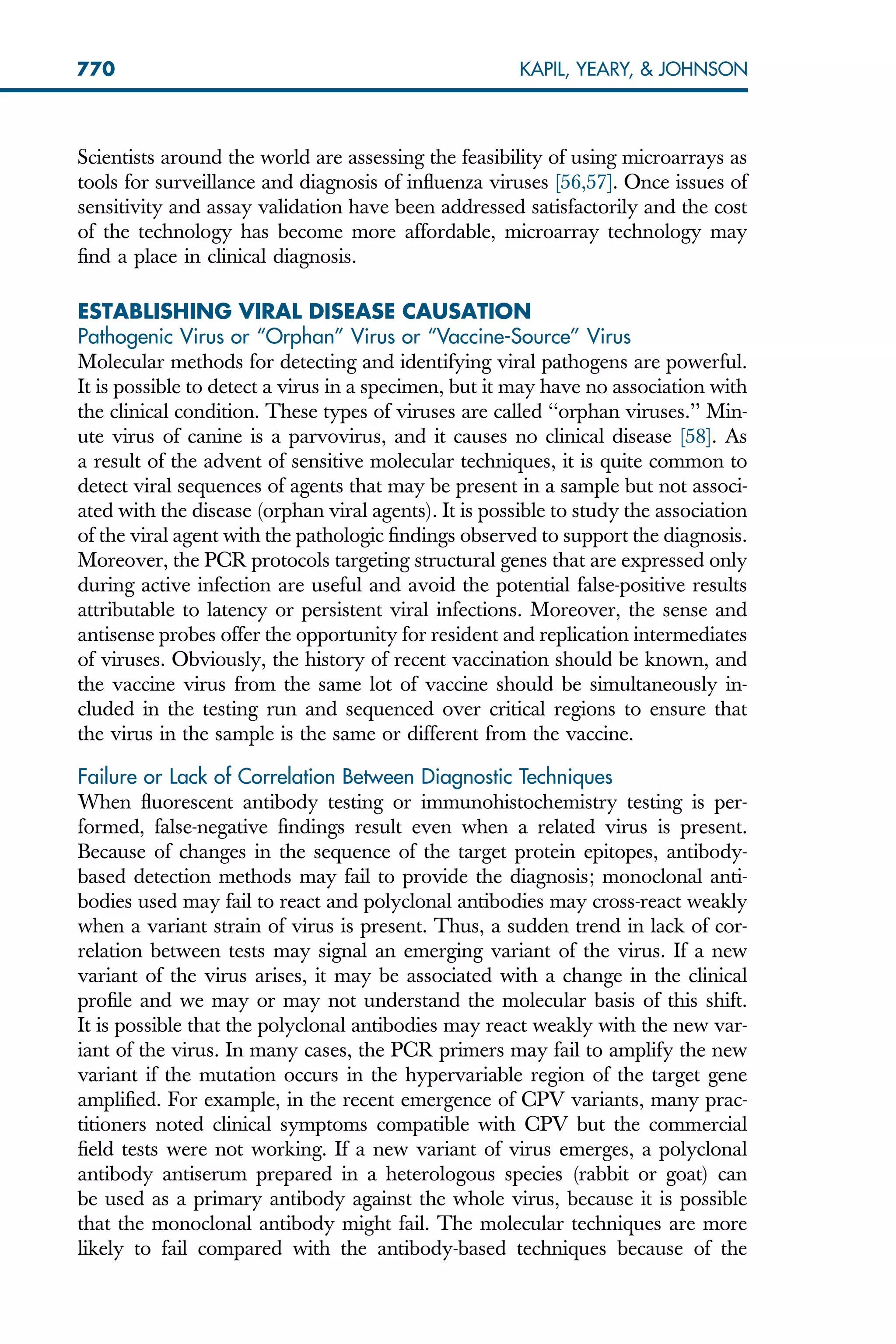 Scientists around the world are assessing the feasibility of using microarrays as
tools for surveillance and diagnosis of influenza viruses [56,57]. Once issues of
sensitivity and assay validation have been addressed satisfactorily and the cost
of the technology has become more affordable, microarray technology may
find a place in clinical diagnosis.
ESTABLISHING VIRAL DISEASE CAUSATION
Pathogenic Virus or ‘‘Orphan’’ Virus or ‘‘Vaccine-Source’’ Virus
Molecular methods for detecting and identifying viral pathogens are powerful.
It is possible to detect a virus in a specimen, but it may have no association with
the clinical condition. These types of viruses are called ‘‘orphan viruses.’’ Min-
ute virus of canine is a parvovirus, and it causes no clinical disease [58]. As
a result of the advent of sensitive molecular techniques, it is quite common to
detect viral sequences of agents that may be present in a sample but not associ-
ated with the disease (orphan viral agents). It is possible to study the association
of the viral agent with the pathologic findings observed to support the diagnosis.
Moreover, the PCR protocols targeting structural genes that are expressed only
during active infection are useful and avoid the potential false-positive results
attributable to latency or persistent viral infections. Moreover, the sense and
antisense probes offer the opportunity for resident and replication intermediates
of viruses. Obviously, the history of recent vaccination should be known, and
the vaccine virus from the same lot of vaccine should be simultaneously in-
cluded in the testing run and sequenced over critical regions to ensure that
the virus in the sample is the same or different from the vaccine.
Failure or Lack of Correlation Between Diagnostic Techniques
When fluorescent antibody testing or immunohistochemistry testing is per-
formed, false-negative findings result even when a related virus is present.
Because of changes in the sequence of the target protein epitopes, antibody-
based detection methods may fail to provide the diagnosis; monoclonal anti-
bodies used may fail to react and polyclonal antibodies may cross-react weakly
when a variant strain of virus is present. Thus, a sudden trend in lack of cor-
relation between tests may signal an emerging variant of the virus. If a new
variant of the virus arises, it may be associated with a change in the clinical
profile and we may or may not understand the molecular basis of this shift.
It is possible that the polyclonal antibodies may react weakly with the new var-
iant of the virus. In many cases, the PCR primers may fail to amplify the new
variant if the mutation occurs in the hypervariable region of the target gene
amplified. For example, in the recent emergence of CPV variants, many prac-
titioners noted clinical symptoms compatible with CPV but the commercial
field tests were not working. If a new variant of virus emerges, a polyclonal
antibody antiserum prepared in a heterologous species (rabbit or goat) can
be used as a primary antibody against the whole virus, because it is possible
that the monoclonal antibody might fail. The molecular techniques are more
likely to fail compared with the antibody-based techniques because of the
770 KAPIL, YEARY,  JOHNSON
 