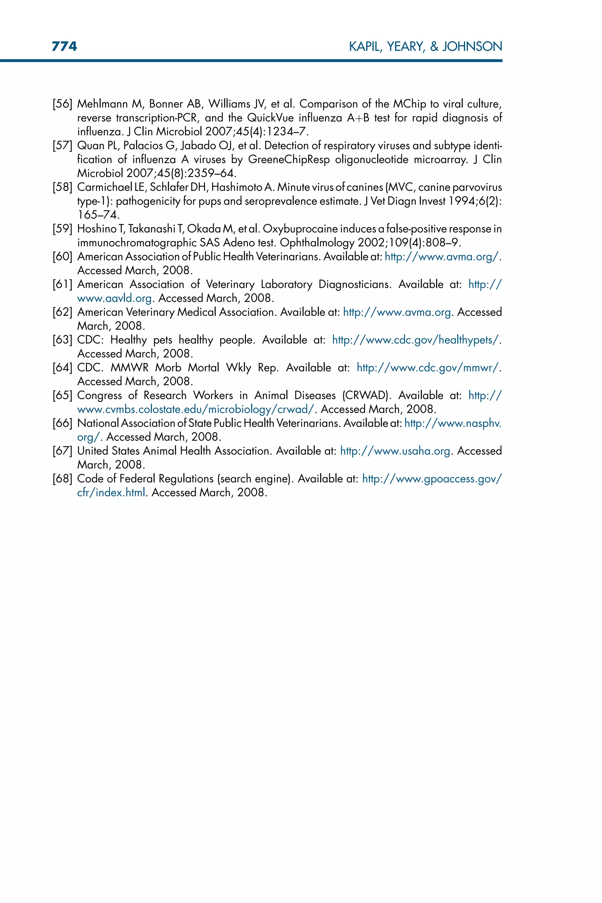 [56] Mehlmann M, Bonner AB, Williams JV, et al. Comparison of the MChip to viral culture,
reverse transcription-PCR, and the QuickVue influenza AþB test for rapid diagnosis of
influenza. J Clin Microbiol 2007;45(4):1234–7.
[57] Quan PL, Palacios G, Jabado OJ, et al. Detection of respiratory viruses and subtype identi-
fication of influenza A viruses by GreeneChipResp oligonucleotide microarray. J Clin
Microbiol 2007;45(8):2359–64.
[58] Carmichael LE, Schlafer DH, Hashimoto A. Minute virus of canines (MVC, canine parvovirus
type-1): pathogenicity for pups and seroprevalence estimate. J Vet Diagn Invest 1994;6(2):
165–74.
[59] Hoshino T, Takanashi T, Okada M, et al. Oxybuprocaine induces a false-positive response in
immunochromatographic SAS Adeno test. Ophthalmology 2002;109(4):808–9.
[60] American Association of Public Health Veterinarians. Available at: http://www.avma.org/.
Accessed March, 2008.
[61] American Association of Veterinary Laboratory Diagnosticians. Available at: http://
www.aavld.org. Accessed March, 2008.
[62] American Veterinary Medical Association. Available at: http://www.avma.org. Accessed
March, 2008.
[63] CDC: Healthy pets healthy people. Available at: http://www.cdc.gov/healthypets/.
Accessed March, 2008.
[64] CDC. MMWR Morb Mortal Wkly Rep. Available at: http://www.cdc.gov/mmwr/.
Accessed March, 2008.
[65] Congress of Research Workers in Animal Diseases (CRWAD). Available at: http://
www.cvmbs.colostate.edu/microbiology/crwad/. Accessed March, 2008.
[66] National Association of State Public Health Veterinarians. Available at: http://www.nasphv.
org/. Accessed March, 2008.
[67] United States Animal Health Association. Available at: http://www.usaha.org. Accessed
March, 2008.
[68] Code of Federal Regulations (search engine). Available at: http://www.gpoaccess.gov/
cfr/index.html. Accessed March, 2008.
774 KAPIL, YEARY,  JOHNSON
 