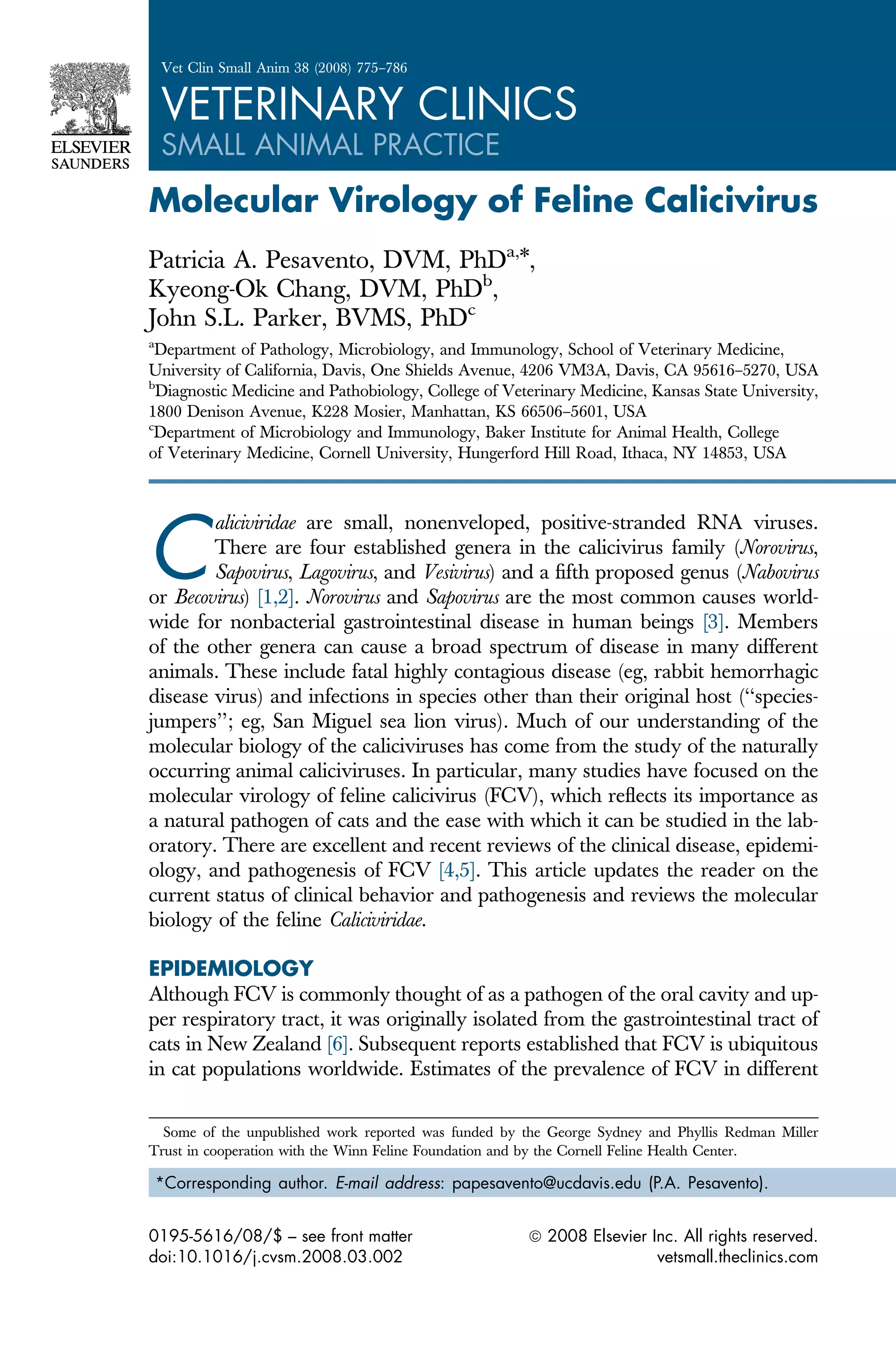 Molecular Virology of Feline Calicivirus
Patricia A. Pesavento, DVM, PhDa,
*,
Kyeong-Ok Chang, DVM, PhDb
,
John S.L. Parker, BVMS, PhDc
a
Department of Pathology, Microbiology, and Immunology, School of Veterinary Medicine,
University of California, Davis, One Shields Avenue, 4206 VM3A, Davis, CA 95616–5270, USA
b
Diagnostic Medicine and Pathobiology, College of Veterinary Medicine, Kansas State University,
1800 Denison Avenue, K228 Mosier, Manhattan, KS 66506–5601, USA
c
Department of Microbiology and Immunology, Baker Institute for Animal Health, College
of Veterinary Medicine, Cornell University, Hungerford Hill Road, Ithaca, NY 14853, USA
C
aliciviridae are small, nonenveloped, positive-stranded RNA viruses.
There are four established genera in the calicivirus family (Norovirus,
Sapovirus, Lagovirus, and Vesivirus) and a fifth proposed genus (Nabovirus
or Becovirus) [1,2]. Norovirus and Sapovirus are the most common causes world-
wide for nonbacterial gastrointestinal disease in human beings [3]. Members
of the other genera can cause a broad spectrum of disease in many different
animals. These include fatal highly contagious disease (eg, rabbit hemorrhagic
disease virus) and infections in species other than their original host (‘‘species-
jumpers’’; eg, San Miguel sea lion virus). Much of our understanding of the
molecular biology of the caliciviruses has come from the study of the naturally
occurring animal caliciviruses. In particular, many studies have focused on the
molecular virology of feline calicivirus (FCV), which reflects its importance as
a natural pathogen of cats and the ease with which it can be studied in the lab-
oratory. There are excellent and recent reviews of the clinical disease, epidemi-
ology, and pathogenesis of FCV [4,5]. This article updates the reader on the
current status of clinical behavior and pathogenesis and reviews the molecular
biology of the feline Caliciviridae.
EPIDEMIOLOGY
Although FCV is commonly thought of as a pathogen of the oral cavity and up-
per respiratory tract, it was originally isolated from the gastrointestinal tract of
cats in New Zealand [6]. Subsequent reports established that FCV is ubiquitous
in cat populations worldwide. Estimates of the prevalence of FCV in different
Some of the unpublished work reported was funded by the George Sydney and Phyllis Redman Miller
Trust in cooperation with the Winn Feline Foundation and by the Cornell Feline Health Center.
*Corresponding author. E-mail address: papesavento@ucdavis.edu (P.A. Pesavento).
0195-5616/08/$ – see front matter ª 2008 Elsevier Inc. All rights reserved.
doi:10.1016/j.cvsm.2008.03.002 vetsmall.theclinics.com
Vet Clin Small Anim 38 (2008) 775–786
VETERINARY CLINICS
SMALL ANIMAL PRACTICE
 