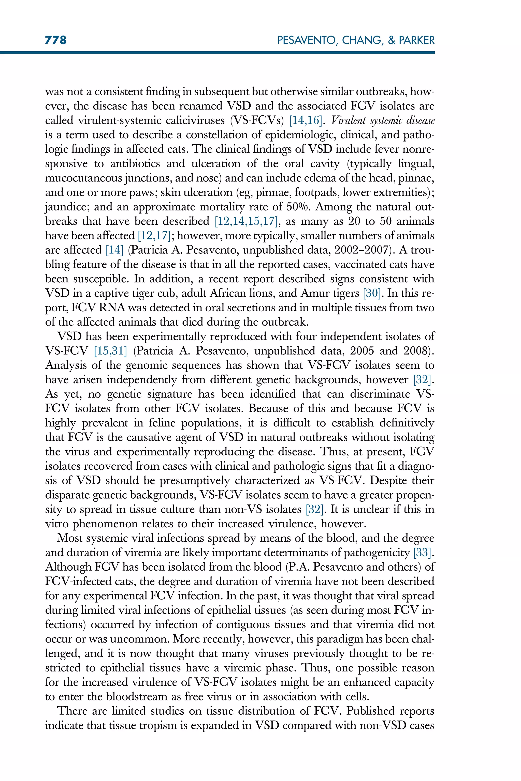 was not a consistent finding in subsequent but otherwise similar outbreaks, how-
ever, the disease has been renamed VSD and the associated FCV isolates are
called virulent-systemic caliciviruses (VS-FCVs) [14,16]. Virulent systemic disease
is a term used to describe a constellation of epidemiologic, clinical, and patho-
logic findings in affected cats. The clinical findings of VSD include fever nonre-
sponsive to antibiotics and ulceration of the oral cavity (typically lingual,
mucocutaneous junctions, and nose) and can include edema of the head, pinnae,
and one or more paws; skin ulceration (eg, pinnae, footpads, lower extremities);
jaundice; and an approximate mortality rate of 50%. Among the natural out-
breaks that have been described [12,14,15,17], as many as 20 to 50 animals
have been affected [12,17]; however, more typically, smaller numbers of animals
are affected [14] (Patricia A. Pesavento, unpublished data, 2002–2007). A trou-
bling feature of the disease is that in all the reported cases, vaccinated cats have
been susceptible. In addition, a recent report described signs consistent with
VSD in a captive tiger cub, adult African lions, and Amur tigers [30]. In this re-
port, FCV RNA was detected in oral secretions and in multiple tissues from two
of the affected animals that died during the outbreak.
VSD has been experimentally reproduced with four independent isolates of
VS-FCV [15,31] (Patricia A. Pesavento, unpublished data, 2005 and 2008).
Analysis of the genomic sequences has shown that VS-FCV isolates seem to
have arisen independently from different genetic backgrounds, however [32].
As yet, no genetic signature has been identified that can discriminate VS-
FCV isolates from other FCV isolates. Because of this and because FCV is
highly prevalent in feline populations, it is difficult to establish definitively
that FCV is the causative agent of VSD in natural outbreaks without isolating
the virus and experimentally reproducing the disease. Thus, at present, FCV
isolates recovered from cases with clinical and pathologic signs that fit a diagno-
sis of VSD should be presumptively characterized as VS-FCV. Despite their
disparate genetic backgrounds, VS-FCV isolates seem to have a greater propen-
sity to spread in tissue culture than non-VS isolates [32]. It is unclear if this in
vitro phenomenon relates to their increased virulence, however.
Most systemic viral infections spread by means of the blood, and the degree
and duration of viremia are likely important determinants of pathogenicity [33].
Although FCV has been isolated from the blood (P.A. Pesavento and others) of
FCV-infected cats, the degree and duration of viremia have not been described
for any experimental FCV infection. In the past, it was thought that viral spread
during limited viral infections of epithelial tissues (as seen during most FCV in-
fections) occurred by infection of contiguous tissues and that viremia did not
occur or was uncommon. More recently, however, this paradigm has been chal-
lenged, and it is now thought that many viruses previously thought to be re-
stricted to epithelial tissues have a viremic phase. Thus, one possible reason
for the increased virulence of VS-FCV isolates might be an enhanced capacity
to enter the bloodstream as free virus or in association with cells.
There are limited studies on tissue distribution of FCV. Published reports
indicate that tissue tropism is expanded in VSD compared with non-VSD cases
778 PESAVENTO, CHANG,  PARKER
 
