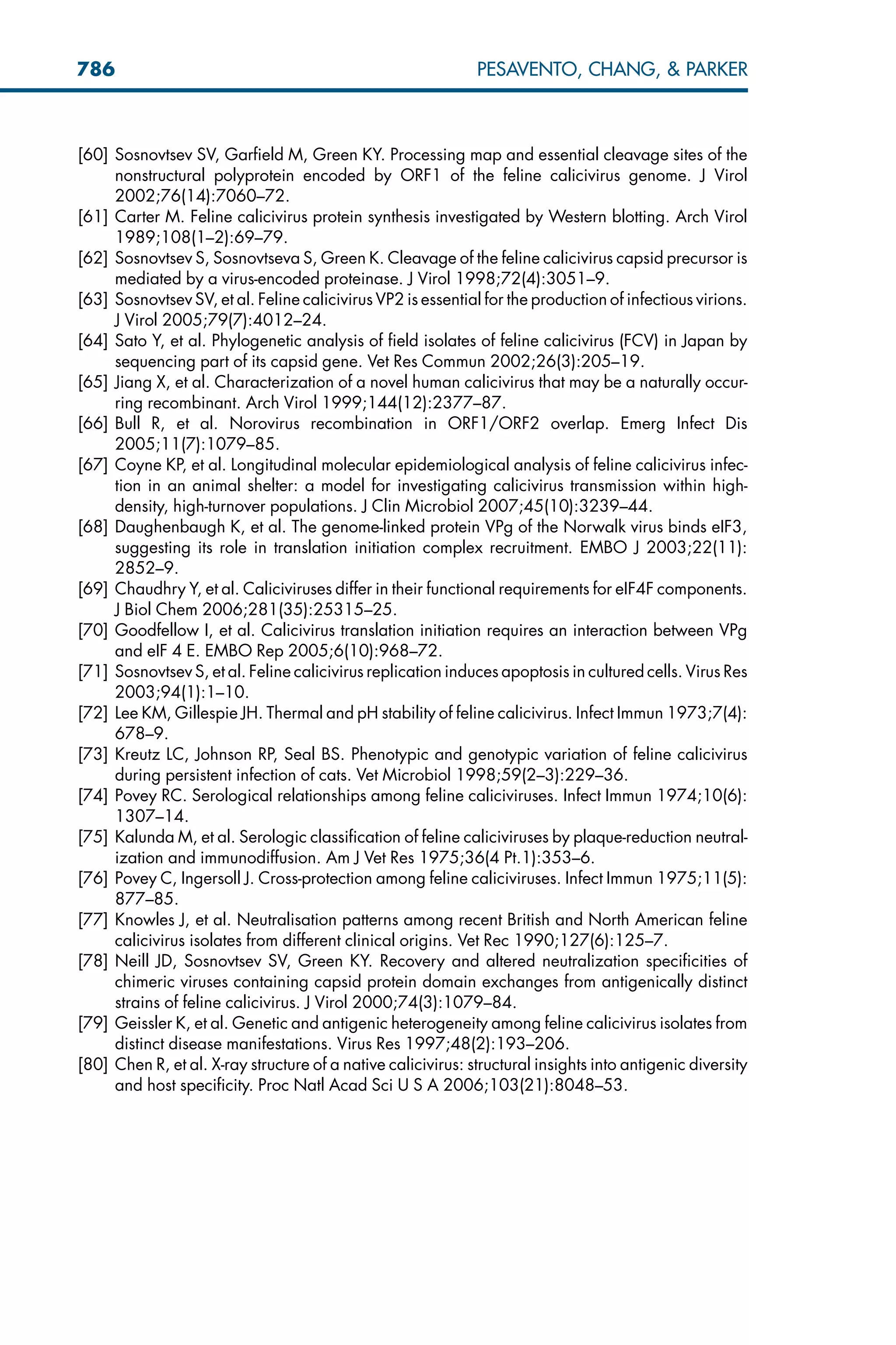 [60] Sosnovtsev SV, Garfield M, Green KY. Processing map and essential cleavage sites of the
nonstructural polyprotein encoded by ORF1 of the feline calicivirus genome. J Virol
2002;76(14):7060–72.
[61] Carter M. Feline calicivirus protein synthesis investigated by Western blotting. Arch Virol
1989;108(1–2):69–79.
[62] Sosnovtsev S, Sosnovtseva S, Green K. Cleavage of the feline calicivirus capsid precursor is
mediated by a virus-encoded proteinase. J Virol 1998;72(4):3051–9.
[63] Sosnovtsev SV, et al. Feline calicivirus VP2 is essential for the production of infectious virions.
J Virol 2005;79(7):4012–24.
[64] Sato Y, et al. Phylogenetic analysis of field isolates of feline calicivirus (FCV) in Japan by
sequencing part of its capsid gene. Vet Res Commun 2002;26(3):205–19.
[65] Jiang X, et al. Characterization of a novel human calicivirus that may be a naturally occur-
ring recombinant. Arch Virol 1999;144(12):2377–87.
[66] Bull R, et al. Norovirus recombination in ORF1/ORF2 overlap. Emerg Infect Dis
2005;11(7):1079–85.
[67] Coyne KP, et al. Longitudinal molecular epidemiological analysis of feline calicivirus infec-
tion in an animal shelter: a model for investigating calicivirus transmission within high-
density, high-turnover populations. J Clin Microbiol 2007;45(10):3239–44.
[68] Daughenbaugh K, et al. The genome-linked protein VPg of the Norwalk virus binds eIF3,
suggesting its role in translation initiation complex recruitment. EMBO J 2003;22(11):
2852–9.
[69] Chaudhry Y, et al. Caliciviruses differ in their functional requirements for eIF4F components.
J Biol Chem 2006;281(35):25315–25.
[70] Goodfellow I, et al. Calicivirus translation initiation requires an interaction between VPg
and eIF 4 E. EMBO Rep 2005;6(10):968–72.
[71] Sosnovtsev S, et al. Feline calicivirus replication induces apoptosis in cultured cells. Virus Res
2003;94(1):1–10.
[72] Lee KM, Gillespie JH. Thermal and pH stability of feline calicivirus. Infect Immun 1973;7(4):
678–9.
[73] Kreutz LC, Johnson RP, Seal BS. Phenotypic and genotypic variation of feline calicivirus
during persistent infection of cats. Vet Microbiol 1998;59(2–3):229–36.
[74] Povey RC. Serological relationships among feline caliciviruses. Infect Immun 1974;10(6):
1307–14.
[75] Kalunda M, et al. Serologic classification of feline caliciviruses by plaque-reduction neutral-
ization and immunodiffusion. Am J Vet Res 1975;36(4 Pt.1):353–6.
[76] Povey C, Ingersoll J. Cross-protection among feline caliciviruses. Infect Immun 1975;11(5):
877–85.
[77] Knowles J, et al. Neutralisation patterns among recent British and North American feline
calicivirus isolates from different clinical origins. Vet Rec 1990;127(6):125–7.
[78] Neill JD, Sosnovtsev SV, Green KY. Recovery and altered neutralization specificities of
chimeric viruses containing capsid protein domain exchanges from antigenically distinct
strains of feline calicivirus. J Virol 2000;74(3):1079–84.
[79] Geissler K, et al. Genetic and antigenic heterogeneity among feline calicivirus isolates from
distinct disease manifestations. Virus Res 1997;48(2):193–206.
[80] Chen R, et al. X-ray structure of a native calicivirus: structural insights into antigenic diversity
and host specificity. Proc Natl Acad Sci U S A 2006;103(21):8048–53.
786 PESAVENTO, CHANG,  PARKER
 