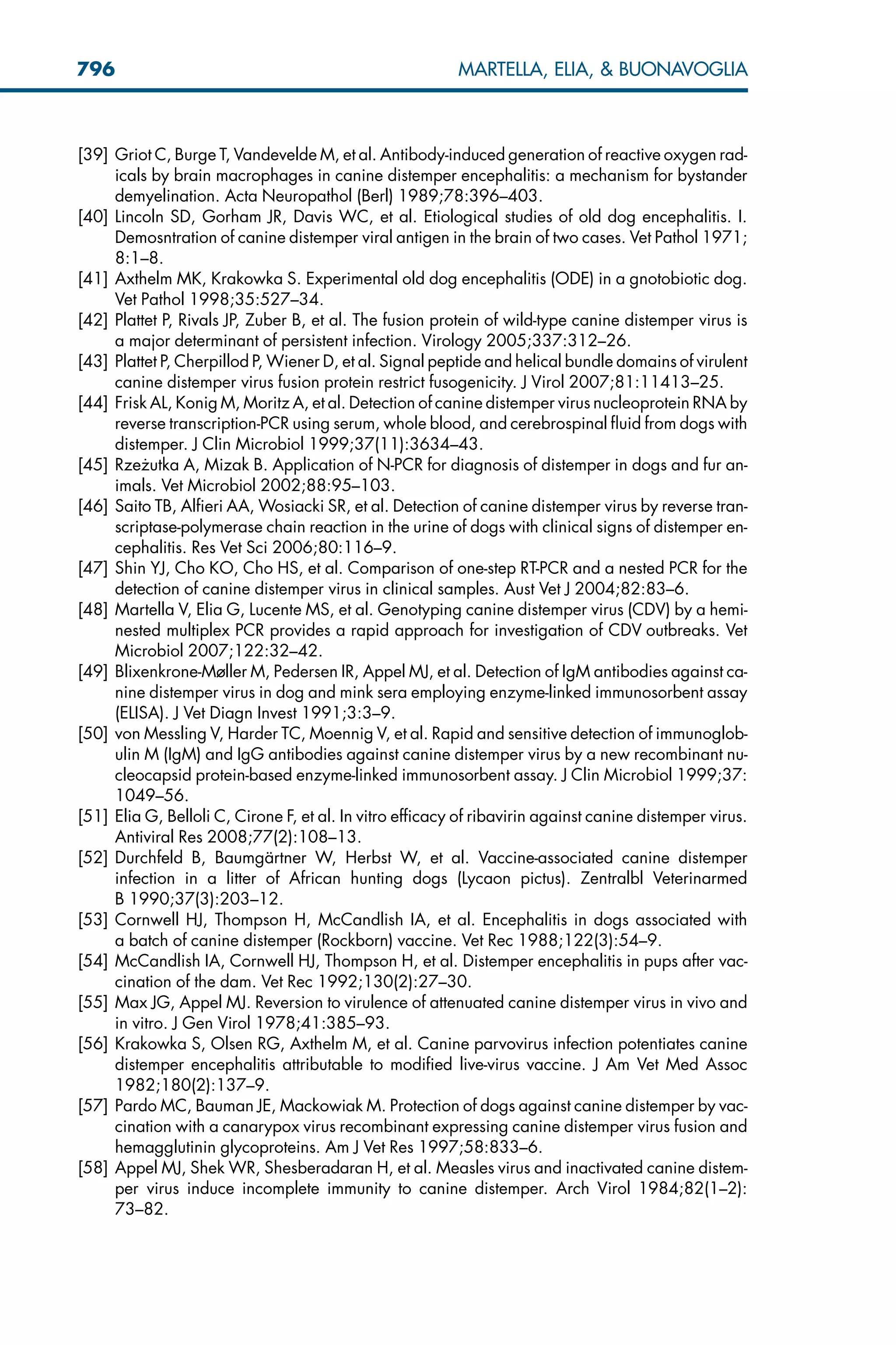 [39] Griot C, Burge T, Vandevelde M, et al. Antibody-induced generation of reactive oxygen rad-
icals by brain macrophages in canine distemper encephalitis: a mechanism for bystander
demyelination. Acta Neuropathol (Berl) 1989;78:396–403.
[40] Lincoln SD, Gorham JR, Davis WC, et al. Etiological studies of old dog encephalitis. I.
Demosntration of canine distemper viral antigen in the brain of two cases. Vet Pathol 1971;
8:1–8.
[41] Axthelm MK, Krakowka S. Experimental old dog encephalitis (ODE) in a gnotobiotic dog.
Vet Pathol 1998;35:527–34.
[42] Plattet P, Rivals JP, Zuber B, et al. The fusion protein of wild-type canine distemper virus is
a major determinant of persistent infection. Virology 2005;337:312–26.
[43] Plattet P, Cherpillod P, Wiener D, et al. Signal peptide and helical bundle domains of virulent
canine distemper virus fusion protein restrict fusogenicity. J Virol 2007;81:11413–25.
[44] Frisk AL, Konig M, Moritz A, et al. Detection of canine distemper virus nucleoprotein RNA by
reverse transcription-PCR using serum, whole blood, and cerebrospinal fluid from dogs with
distemper. J Clin Microbiol 1999;37(11):3634–43.
[45] Rze_
zutka A, Mizak B. Application of N-PCR for diagnosis of distemper in dogs and fur an-
imals. Vet Microbiol 2002;88:95–103.
[46] Saito TB, Alfieri AA, Wosiacki SR, et al. Detection of canine distemper virus by reverse tran-
scriptase-polymerase chain reaction in the urine of dogs with clinical signs of distemper en-
cephalitis. Res Vet Sci 2006;80:116–9.
[47] Shin YJ, Cho KO, Cho HS, et al. Comparison of one-step RT-PCR and a nested PCR for the
detection of canine distemper virus in clinical samples. Aust Vet J 2004;82:83–6.
[48] Martella V, Elia G, Lucente MS, et al. Genotyping canine distemper virus (CDV) by a hemi-
nested multiplex PCR provides a rapid approach for investigation of CDV outbreaks. Vet
Microbiol 2007;122:32–42.
[49] Blixenkrone-Møller M, Pedersen IR, Appel MJ, et al. Detection of IgM antibodies against ca-
nine distemper virus in dog and mink sera employing enzyme-linked immunosorbent assay
(ELISA). J Vet Diagn Invest 1991;3:3–9.
[50] von Messling V, Harder TC, Moennig V, et al. Rapid and sensitive detection of immunoglob-
ulin M (IgM) and IgG antibodies against canine distemper virus by a new recombinant nu-
cleocapsid protein-based enzyme-linked immunosorbent assay. J Clin Microbiol 1999;37:
1049–56.
[51] Elia G, Belloli C, Cirone F, et al. In vitro efficacy of ribavirin against canine distemper virus.
Antiviral Res 2008;77(2):108–13.
[52] Durchfeld B, Baumgärtner W, Herbst W, et al. Vaccine-associated canine distemper
infection in a litter of African hunting dogs (Lycaon pictus). Zentralbl Veterinarmed
B 1990;37(3):203–12.
[53] Cornwell HJ, Thompson H, McCandlish IA, et al. Encephalitis in dogs associated with
a batch of canine distemper (Rockborn) vaccine. Vet Rec 1988;122(3):54–9.
[54] McCandlish IA, Cornwell HJ, Thompson H, et al. Distemper encephalitis in pups after vac-
cination of the dam. Vet Rec 1992;130(2):27–30.
[55] Max JG, Appel MJ. Reversion to virulence of attenuated canine distemper virus in vivo and
in vitro. J Gen Virol 1978;41:385–93.
[56] Krakowka S, Olsen RG, Axthelm M, et al. Canine parvovirus infection potentiates canine
distemper encephalitis attributable to modified live-virus vaccine. J Am Vet Med Assoc
1982;180(2):137–9.
[57] Pardo MC, Bauman JE, Mackowiak M. Protection of dogs against canine distemper by vac-
cination with a canarypox virus recombinant expressing canine distemper virus fusion and
hemagglutinin glycoproteins. Am J Vet Res 1997;58:833–6.
[58] Appel MJ, Shek WR, Shesberadaran H, et al. Measles virus and inactivated canine distem-
per virus induce incomplete immunity to canine distemper. Arch Virol 1984;82(1–2):
73–82.
796 MARTELLA, ELIA,  BUONAVOGLIA
 