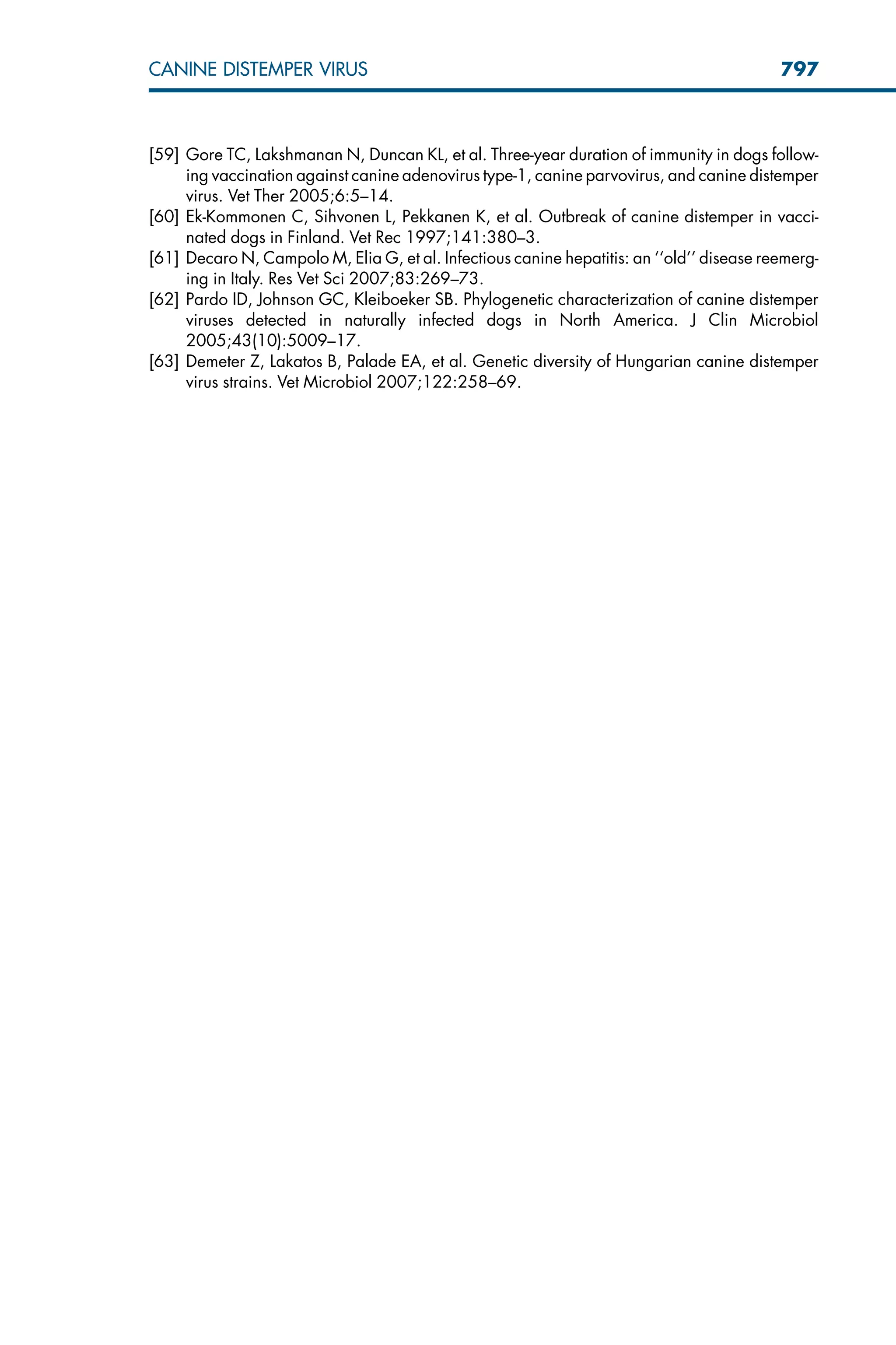 [59] Gore TC, Lakshmanan N, Duncan KL, et al. Three-year duration of immunity in dogs follow-
ing vaccination against canine adenovirus type-1, canine parvovirus, and canine distemper
virus. Vet Ther 2005;6:5–14.
[60] Ek-Kommonen C, Sihvonen L, Pekkanen K, et al. Outbreak of canine distemper in vacci-
nated dogs in Finland. Vet Rec 1997;141:380–3.
[61] Decaro N, Campolo M, Elia G, et al. Infectious canine hepatitis: an ‘‘old’’ disease reemerg-
ing in Italy. Res Vet Sci 2007;83:269–73.
[62] Pardo ID, Johnson GC, Kleiboeker SB. Phylogenetic characterization of canine distemper
viruses detected in naturally infected dogs in North America. J Clin Microbiol
2005;43(10):5009–17.
[63] Demeter Z, Lakatos B, Palade EA, et al. Genetic diversity of Hungarian canine distemper
virus strains. Vet Microbiol 2007;122:258–69.
797
CANINE DISTEMPER VIRUS
 