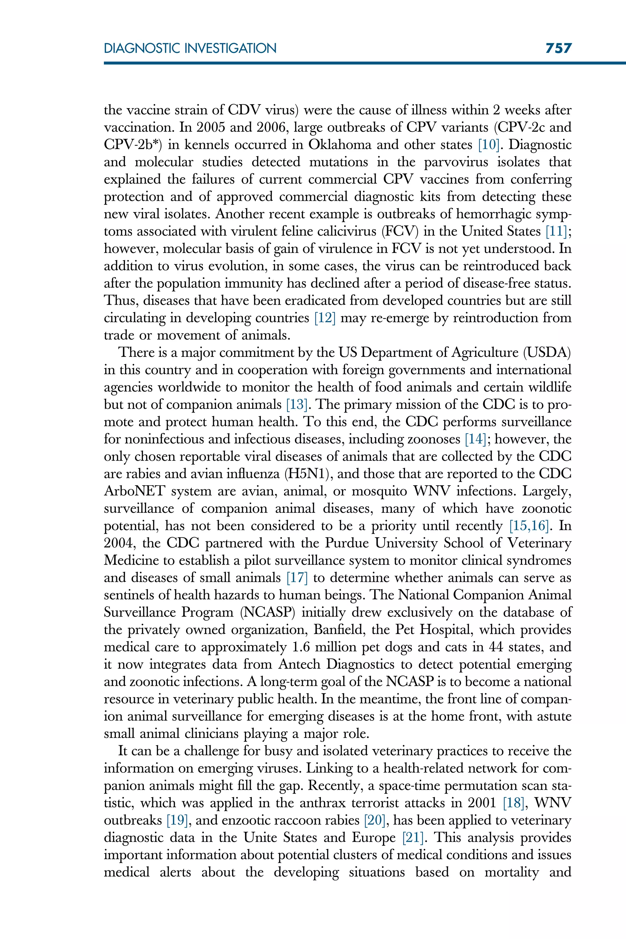 the vaccine strain of CDV virus) were the cause of illness within 2 weeks after
vaccination. In 2005 and 2006, large outbreaks of CPV variants (CPV-2c and
CPV-2b*) in kennels occurred in Oklahoma and other states [10]. Diagnostic
and molecular studies detected mutations in the parvovirus isolates that
explained the failures of current commercial CPV vaccines from conferring
protection and of approved commercial diagnostic kits from detecting these
new viral isolates. Another recent example is outbreaks of hemorrhagic symp-
toms associated with virulent feline calicivirus (FCV) in the United States [11];
however, molecular basis of gain of virulence in FCV is not yet understood. In
addition to virus evolution, in some cases, the virus can be reintroduced back
after the population immunity has declined after a period of disease-free status.
Thus, diseases that have been eradicated from developed countries but are still
circulating in developing countries [12] may re-emerge by reintroduction from
trade or movement of animals.
There is a major commitment by the US Department of Agriculture (USDA)
in this country and in cooperation with foreign governments and international
agencies worldwide to monitor the health of food animals and certain wildlife
but not of companion animals [13]. The primary mission of the CDC is to pro-
mote and protect human health. To this end, the CDC performs surveillance
for noninfectious and infectious diseases, including zoonoses [14]; however, the
only chosen reportable viral diseases of animals that are collected by the CDC
are rabies and avian influenza (H5N1), and those that are reported to the CDC
ArboNET system are avian, animal, or mosquito WNV infections. Largely,
surveillance of companion animal diseases, many of which have zoonotic
potential, has not been considered to be a priority until recently [15,16]. In
2004, the CDC partnered with the Purdue University School of Veterinary
Medicine to establish a pilot surveillance system to monitor clinical syndromes
and diseases of small animals [17] to determine whether animals can serve as
sentinels of health hazards to human beings. The National Companion Animal
Surveillance Program (NCASP) initially drew exclusively on the database of
the privately owned organization, Banfield, the Pet Hospital, which provides
medical care to approximately 1.6 million pet dogs and cats in 44 states, and
it now integrates data from Antech Diagnostics to detect potential emerging
and zoonotic infections. A long-term goal of the NCASP is to become a national
resource in veterinary public health. In the meantime, the front line of compan-
ion animal surveillance for emerging diseases is at the home front, with astute
small animal clinicians playing a major role.
It can be a challenge for busy and isolated veterinary practices to receive the
information on emerging viruses. Linking to a health-related network for com-
panion animals might fill the gap. Recently, a space-time permutation scan sta-
tistic, which was applied in the anthrax terrorist attacks in 2001 [18], WNV
outbreaks [19], and enzootic raccoon rabies [20], has been applied to veterinary
diagnostic data in the Unite States and Europe [21]. This analysis provides
important information about potential clusters of medical conditions and issues
medical alerts about the developing situations based on mortality and
757
DIAGNOSTIC INVESTIGATION
 
