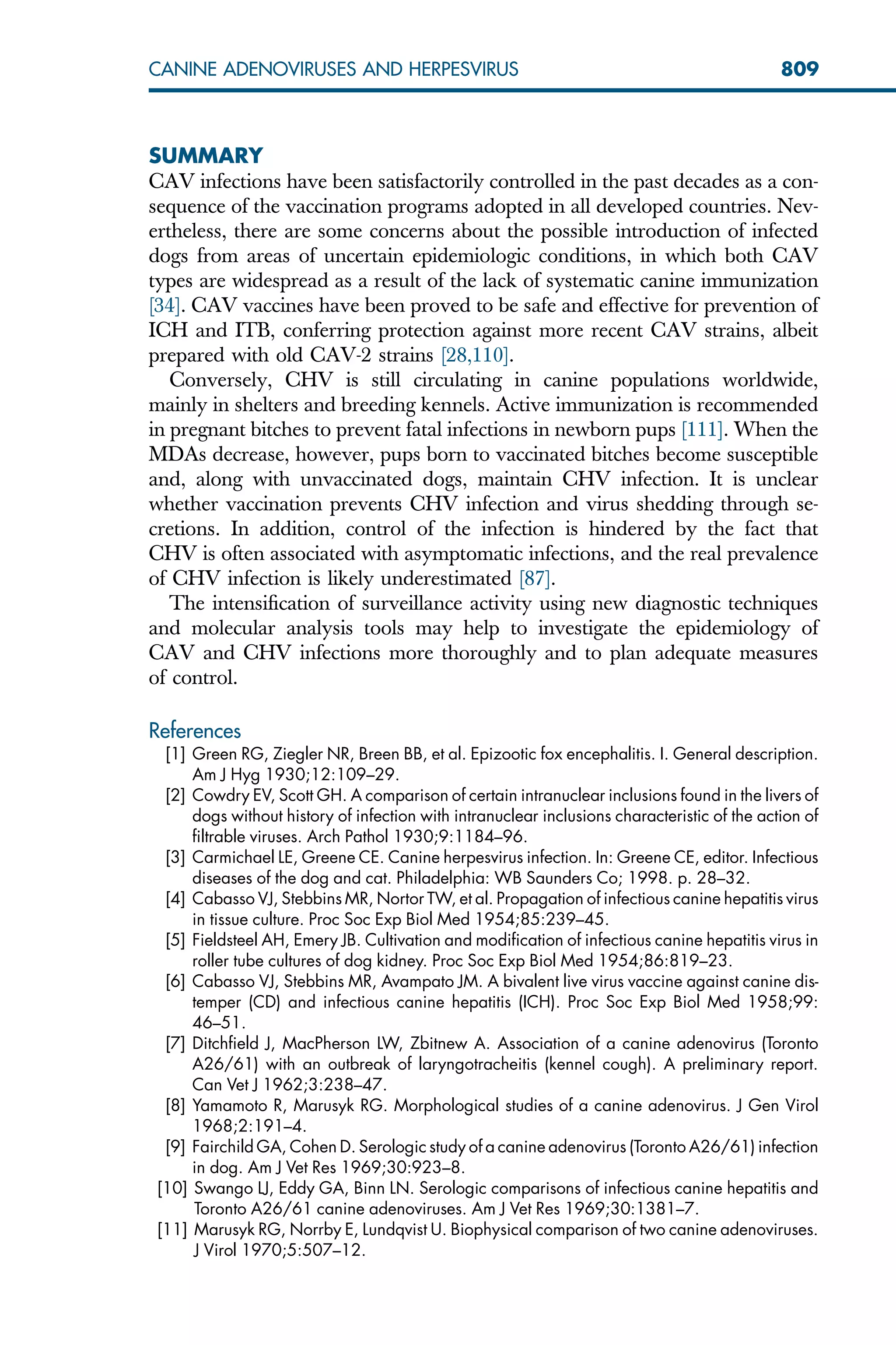 SUMMARY
CAV infections have been satisfactorily controlled in the past decades as a con-
sequence of the vaccination programs adopted in all developed countries. Nev-
ertheless, there are some concerns about the possible introduction of infected
dogs from areas of uncertain epidemiologic conditions, in which both CAV
types are widespread as a result of the lack of systematic canine immunization
[34]. CAV vaccines have been proved to be safe and effective for prevention of
ICH and ITB, conferring protection against more recent CAV strains, albeit
prepared with old CAV-2 strains [28,110].
Conversely, CHV is still circulating in canine populations worldwide,
mainly in shelters and breeding kennels. Active immunization is recommended
in pregnant bitches to prevent fatal infections in newborn pups [111]. When the
MDAs decrease, however, pups born to vaccinated bitches become susceptible
and, along with unvaccinated dogs, maintain CHV infection. It is unclear
whether vaccination prevents CHV infection and virus shedding through se-
cretions. In addition, control of the infection is hindered by the fact that
CHV is often associated with asymptomatic infections, and the real prevalence
of CHV infection is likely underestimated [87].
The intensification of surveillance activity using new diagnostic techniques
and molecular analysis tools may help to investigate the epidemiology of
CAV and CHV infections more thoroughly and to plan adequate measures
of control.
References
[1] Green RG, Ziegler NR, Breen BB, et al. Epizootic fox encephalitis. I. General description.
Am J Hyg 1930;12:109–29.
[2] Cowdry EV, Scott GH. A comparison of certain intranuclear inclusions found in the livers of
dogs without history of infection with intranuclear inclusions characteristic of the action of
filtrable viruses. Arch Pathol 1930;9:1184–96.
[3] Carmichael LE, Greene CE. Canine herpesvirus infection. In: Greene CE, editor. Infectious
diseases of the dog and cat. Philadelphia: WB Saunders Co; 1998. p. 28–32.
[4] Cabasso VJ, Stebbins MR, Nortor TW, et al. Propagation of infectious canine hepatitis virus
in tissue culture. Proc Soc Exp Biol Med 1954;85:239–45.
[5] Fieldsteel AH, Emery JB. Cultivation and modification of infectious canine hepatitis virus in
roller tube cultures of dog kidney. Proc Soc Exp Biol Med 1954;86:819–23.
[6] Cabasso VJ, Stebbins MR, Avampato JM. A bivalent live virus vaccine against canine dis-
temper (CD) and infectious canine hepatitis (ICH). Proc Soc Exp Biol Med 1958;99:
46–51.
[7] Ditchfield J, MacPherson LW, Zbitnew A. Association of a canine adenovirus (Toronto
A26/61) with an outbreak of laryngotracheitis (kennel cough). A preliminary report.
Can Vet J 1962;3:238–47.
[8] Yamamoto R, Marusyk RG. Morphological studies of a canine adenovirus. J Gen Virol
1968;2:191–4.
[9] Fairchild GA, Cohen D. Serologic study of a canine adenovirus (Toronto A26/61) infection
in dog. Am J Vet Res 1969;30:923–8.
[10] Swango LJ, Eddy GA, Binn LN. Serologic comparisons of infectious canine hepatitis and
Toronto A26/61 canine adenoviruses. Am J Vet Res 1969;30:1381–7.
[11] Marusyk RG, Norrby E, Lundqvist U. Biophysical comparison of two canine adenoviruses.
J Virol 1970;5:507–12.
809
CANINE ADENOVIRUSES AND HERPESVIRUS
 