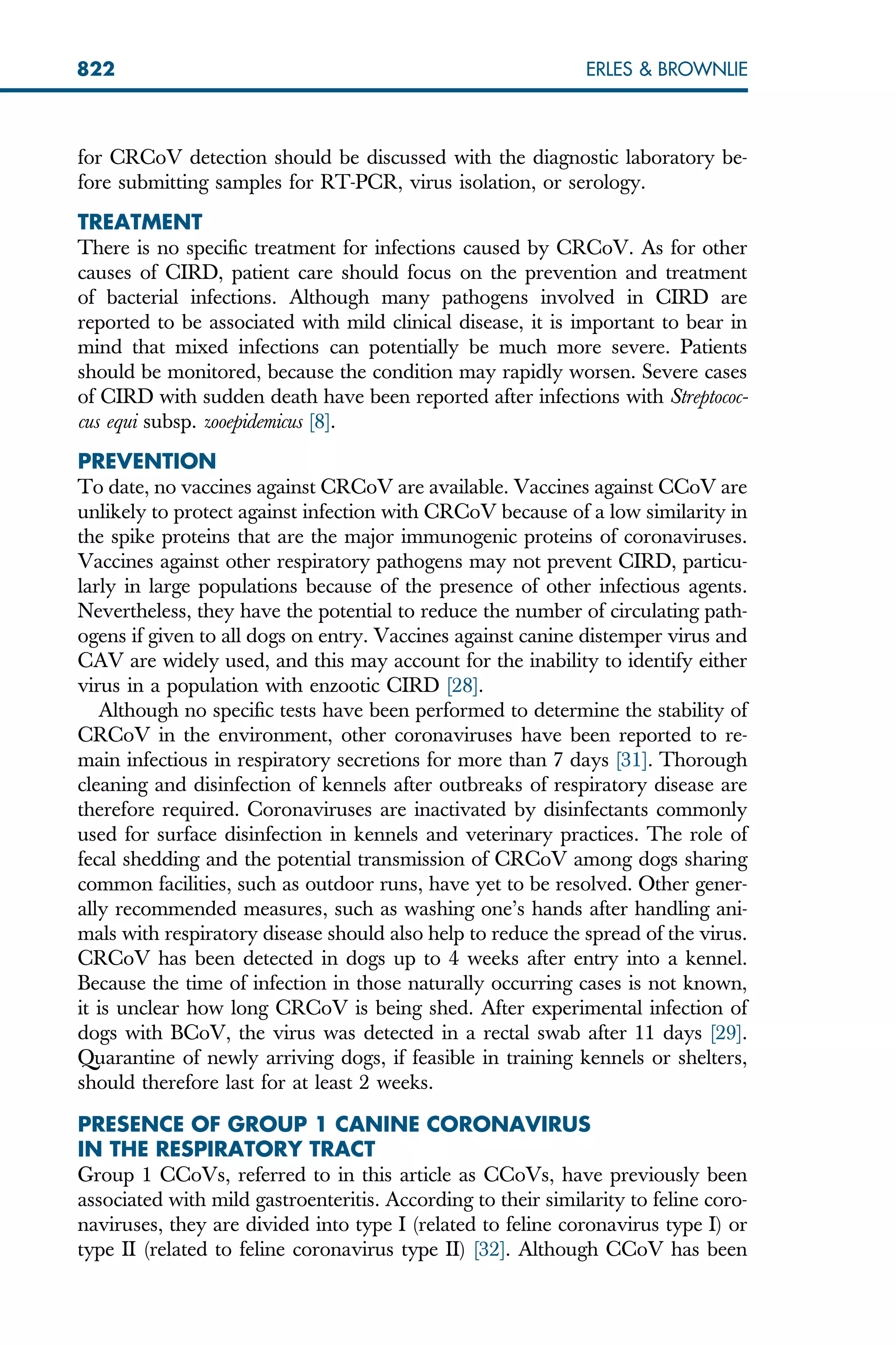 for CRCoV detection should be discussed with the diagnostic laboratory be-
fore submitting samples for RT-PCR, virus isolation, or serology.
TREATMENT
There is no specific treatment for infections caused by CRCoV. As for other
causes of CIRD, patient care should focus on the prevention and treatment
of bacterial infections. Although many pathogens involved in CIRD are
reported to be associated with mild clinical disease, it is important to bear in
mind that mixed infections can potentially be much more severe. Patients
should be monitored, because the condition may rapidly worsen. Severe cases
of CIRD with sudden death have been reported after infections with Streptococ-
cus equi subsp. zooepidemicus [8].
PREVENTION
To date, no vaccines against CRCoV are available. Vaccines against CCoV are
unlikely to protect against infection with CRCoV because of a low similarity in
the spike proteins that are the major immunogenic proteins of coronaviruses.
Vaccines against other respiratory pathogens may not prevent CIRD, particu-
larly in large populations because of the presence of other infectious agents.
Nevertheless, they have the potential to reduce the number of circulating path-
ogens if given to all dogs on entry. Vaccines against canine distemper virus and
CAV are widely used, and this may account for the inability to identify either
virus in a population with enzootic CIRD [28].
Although no specific tests have been performed to determine the stability of
CRCoV in the environment, other coronaviruses have been reported to re-
main infectious in respiratory secretions for more than 7 days [31]. Thorough
cleaning and disinfection of kennels after outbreaks of respiratory disease are
therefore required. Coronaviruses are inactivated by disinfectants commonly
used for surface disinfection in kennels and veterinary practices. The role of
fecal shedding and the potential transmission of CRCoV among dogs sharing
common facilities, such as outdoor runs, have yet to be resolved. Other gener-
ally recommended measures, such as washing one’s hands after handling ani-
mals with respiratory disease should also help to reduce the spread of the virus.
CRCoV has been detected in dogs up to 4 weeks after entry into a kennel.
Because the time of infection in those naturally occurring cases is not known,
it is unclear how long CRCoV is being shed. After experimental infection of
dogs with BCoV, the virus was detected in a rectal swab after 11 days [29].
Quarantine of newly arriving dogs, if feasible in training kennels or shelters,
should therefore last for at least 2 weeks.
PRESENCE OF GROUP 1 CANINE CORONAVIRUS
IN THE RESPIRATORY TRACT
Group 1 CCoVs, referred to in this article as CCoVs, have previously been
associated with mild gastroenteritis. According to their similarity to feline coro-
naviruses, they are divided into type I (related to feline coronavirus type I) or
type II (related to feline coronavirus type II) [32]. Although CCoV has been
822 ERLES  BROWNLIE
 