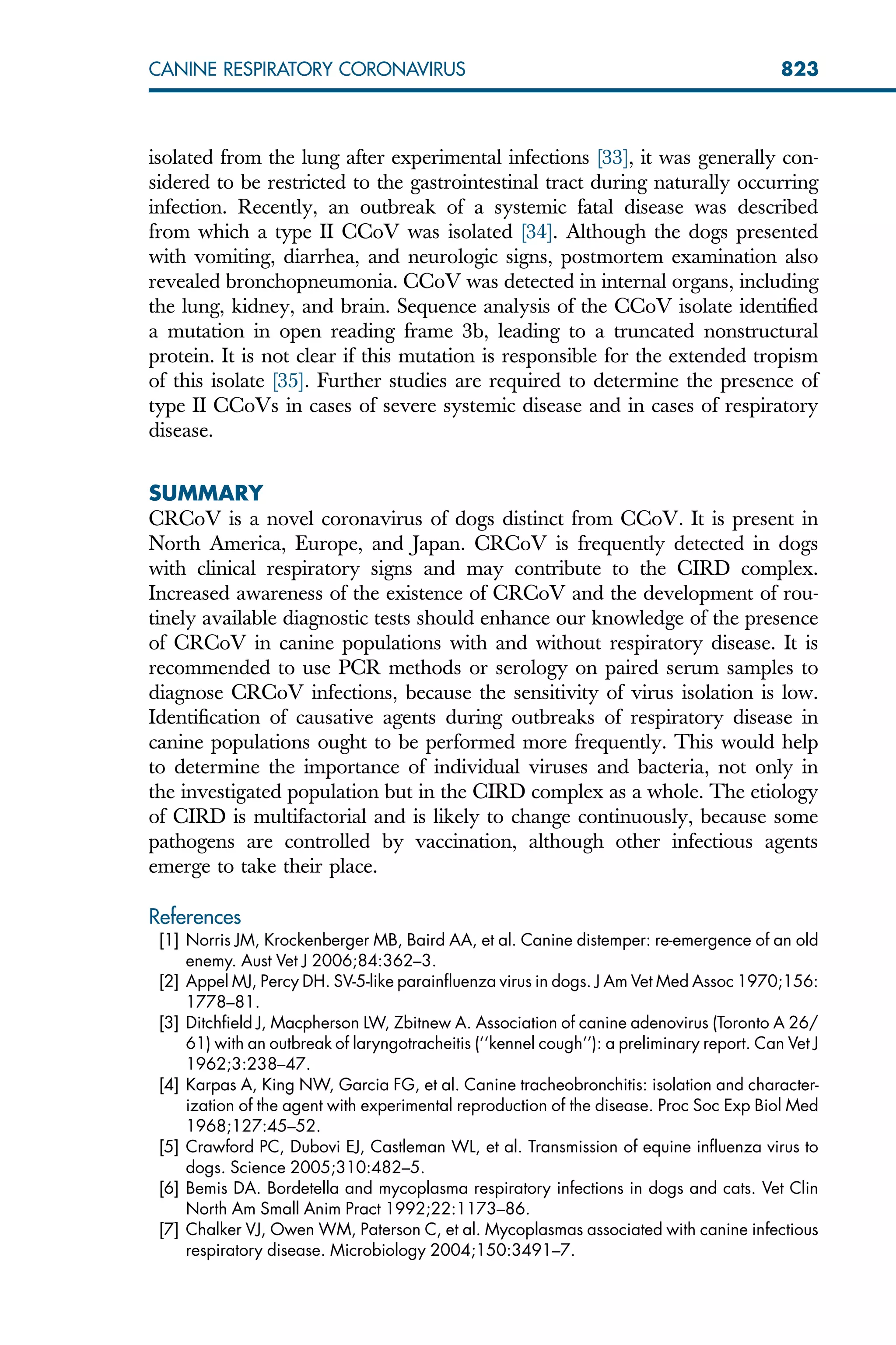 isolated from the lung after experimental infections [33], it was generally con-
sidered to be restricted to the gastrointestinal tract during naturally occurring
infection. Recently, an outbreak of a systemic fatal disease was described
from which a type II CCoV was isolated [34]. Although the dogs presented
with vomiting, diarrhea, and neurologic signs, postmortem examination also
revealed bronchopneumonia. CCoV was detected in internal organs, including
the lung, kidney, and brain. Sequence analysis of the CCoV isolate identified
a mutation in open reading frame 3b, leading to a truncated nonstructural
protein. It is not clear if this mutation is responsible for the extended tropism
of this isolate [35]. Further studies are required to determine the presence of
type II CCoVs in cases of severe systemic disease and in cases of respiratory
disease.
SUMMARY
CRCoV is a novel coronavirus of dogs distinct from CCoV. It is present in
North America, Europe, and Japan. CRCoV is frequently detected in dogs
with clinical respiratory signs and may contribute to the CIRD complex.
Increased awareness of the existence of CRCoV and the development of rou-
tinely available diagnostic tests should enhance our knowledge of the presence
of CRCoV in canine populations with and without respiratory disease. It is
recommended to use PCR methods or serology on paired serum samples to
diagnose CRCoV infections, because the sensitivity of virus isolation is low.
Identification of causative agents during outbreaks of respiratory disease in
canine populations ought to be performed more frequently. This would help
to determine the importance of individual viruses and bacteria, not only in
the investigated population but in the CIRD complex as a whole. The etiology
of CIRD is multifactorial and is likely to change continuously, because some
pathogens are controlled by vaccination, although other infectious agents
emerge to take their place.
References
[1] Norris JM, Krockenberger MB, Baird AA, et al. Canine distemper: re-emergence of an old
enemy. Aust Vet J 2006;84:362–3.
[2] Appel MJ, Percy DH. SV-5-like parainfluenza virus in dogs. J Am Vet Med Assoc 1970;156:
1778–81.
[3] Ditchfield J, Macpherson LW, Zbitnew A. Association of canine adenovirus (Toronto A 26/
61) with an outbreak of laryngotracheitis (‘‘kennel cough’’): a preliminary report. Can Vet J
1962;3:238–47.
[4] Karpas A, King NW, Garcia FG, et al. Canine tracheobronchitis: isolation and character-
ization of the agent with experimental reproduction of the disease. Proc Soc Exp Biol Med
1968;127:45–52.
[5] Crawford PC, Dubovi EJ, Castleman WL, et al. Transmission of equine influenza virus to
dogs. Science 2005;310:482–5.
[6] Bemis DA. Bordetella and mycoplasma respiratory infections in dogs and cats. Vet Clin
North Am Small Anim Pract 1992;22:1173–86.
[7] Chalker VJ, Owen WM, Paterson C, et al. Mycoplasmas associated with canine infectious
respiratory disease. Microbiology 2004;150:3491–7.
823
CANINE RESPIRATORY CORONAVIRUS
 